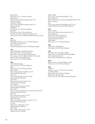 Moya Doherty.
Oil on canvas, 18 x 12. Private Collection.
Michael Davitt.
Oil on canvas, painting for postage stamp, 12 x 8.
Collection An Post.
L’imaginaire Irlandais.
Oil on canvas, painting for postage stamp, 8 x 12.
Collection An Post.
The Bogman.
Oil on canvas, 79 x 48. Private Collection.
Jean Butler.
Oil on canvas, 24 x 18. Private Collection.
View from Cave Hill – Portrait of Gerry Adams, M.P.
Oil on canvas, 30 x 60. Collection Andersonstown News Group.
1998
Brian Friel,
Playwright. Oil on canvas, 12 x 12. Private Collection.
Neil T. Blaney, M.E.P. and T.D.
Oil on canvas, 61 x 31.
Collection Letterkenny Institute of Technology, Donegal.
1999
Battle of the Bogside – Bernadette Devlin M.P.
Oil on canvas, 24 x 36. Private Collection.
Eoin O’Brien – Chairman, Dublin City University.
Oil on canvas, 30 x 24. Collection Dublin City University.
Rosemary Nelson, Human Rights Lawyer.
Oil on canvas, 16 x 16. Private Collection.
2000
The Orchard of Nostalgia.
Oil on canvas, 30 x 72. Private Collection.
Legacy.
Oil on canvas. 24 x 18. Private Collection.
Oiléan / Island.
Oil on canvas, gold leaf on pebbles, 18 x 48.
Collection Dermot Desmond.
Crann / Tree.
Oil on canvas, gold leaf on leaves, 18 x 48.
Collection Dermot Desmond.
Cloch / Stone.
Oil on canvas, limestone panel, 18 x 48.
Collection Dermot Desmond.
Cuan /Harbour.
Oil on canvas, sand on panel, 18 x 48.
Collection Dermot Desmond.
Muir / Ocean.
Oil on canvas, silver-plated bronze on mirrored panel, 30 x 48.
Collection Dermot Desmond.
Dún / Fort.
Oil on canvas, bronze panel, 16 x 48.
Collection Dermot Desmond.
Sliabh / Mountain.
Oil on canvas, gold leaf and peat on panel, 12 x 48.
Collection Dermot Desmond.
Ceo / Fog.
Oil on canvas, etched glass, 18 x 48.
Collection Dermot Desmond.
Oíche / Night.
Oil on canvas, sand on panel, 17 x 48.
Collection Dermot Desmond.
Púróga / Pebbles.
Oil on canvas, stones and frosted glass, 12 x 24.
Private Collection.
Riverrun. Oil on canvas, stones and etched glass panel, 42 x 60.
Private Collection
Yola.
Oil on canvas, stones and etched glass panel, 18 x 30.
Collection Mick O’Gorman and Eleanor McEvoy.
2001
Lánseol / Fullsail.
Oil on canvas, sand and shells on panel, 48 x 17.
Private Collection.
Portrait of the Artist Micheal Farrell.
Oil on canvas, mixed media, 90 x 75.
Collection Dermot Desmond.
King of Spades.
Oil on canvas, 15 x 10. Private Collection.
2002
Christy Ring – Hurling Legend.
Oil on paper, 38 x 48. Private Collection.
2004
Alex Maskey, MLA, Lord Mayor of Belfast.
Oil on canvas, 54 x 48. Collection City Hall, Belfast
Still Crazy after all these Years.
Oil on canvas, 48 diameter. Private Collection.
2005
Behind the Scenes – Portrait of Maurice Cassidy.
Oil on canvas, 54 x 54. Private Collection.
2006
Number 5.
Acrylic on canvas, 9 x 9. From the artist’s studio.
J.P. Donleavy,Writer.
Oil on canvas, 36 x 30. Private Collection.
Self-Portrait in the Italian Style.
Oil on canvas, 80 x 38. Collection Dermot Desmond.
112
 
