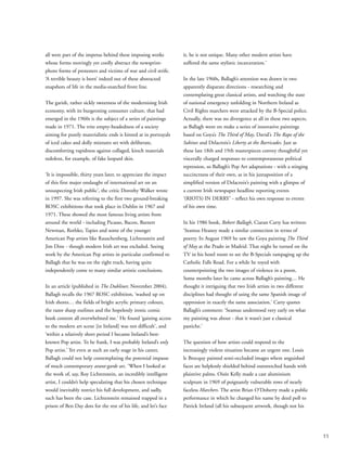 all were part of the impetus behind these imposing works
whose forms movingly yet coolly abstract the newsprint-
photo forms of protesters and victims of war and civil strife.
‘A terrible beauty is born’ indeed out of these abstracted
snapshots of life in the media-snatched front line.
The garish, rather sickly sweetness of the modernising Irish
economy, with its burgeoning consumer culture, that had
emerged in the 1960s is the subject of a series of paintings
made in 1971. The trite empty-headedness of a society
aiming for purely materialistic ends is hinted at in portrayals
of iced cakes and dolly mixtures set with deliberate,
discomforting vapidness against collaged, kitsch materials
redolent, for example, of fake leopard skin.
‘It is impossible, thirty years later, to appreciate the impact
of this first major onslaught of international art on an
unsuspecting Irish public’, the critic Dorothy Walker wrote
in 1997. She was referring to the first two ground-breaking
ROSC exhibitions that took place in Dublin in 1967 and
1971. These showed the most famous living artists from
around the world - including Picasso, Bacon, Barnett
Newman, Rothko, Tapies and some of the younger
American Pop artists like Rauschenberg, Lichtenstein and
Jim Dine - though modern Irish art was excluded. Seeing
work by the American Pop artists in particular confirmed to
Ballagh that he was on the right track, having quite
independently come to many similar artistic conclusions.
In an article (published in The Dubliner, November 2004),
Ballagh recalls the 1967 ROSC exhibition, ‘washed up on
Irish shores… the fields of bright acrylic primary colours,
the razor sharp outlines and the hopelessly ironic comic
book content all overwhelmed me.’ He found ‘gaining access
to the modern art scene [in Ireland] was not difficult’, and
‘within a relatively short period I became Ireland’s best-
known Pop artist. To be frank, I was probably Ireland’s only
Pop artist.’ Yet even at such an early stage in his career,
Ballagh could not help contemplating the potential impasse
of much contemporary avant-garde art. ‘When I looked at
the work of, say, Roy Lichtenstein, an incredibly intelligent
artist, I couldn’t help speculating that his chosen technique
would inevitably restrict his full development, and sadly,
such has been the case. Lichtenstein remained trapped in a
prison of Ben Day dots for the rest of his life, and let’s face
it, he is not unique. Many other modern artists have
suffered the same stylistic incarceration.’
In the late 1960s, Ballagh’s attention was drawn in two
apparently disparate directions - researching and
contemplating great classical artists, and watching the state
of national emergency unfolding in Northern Ireland as
Civil Rights marchers were attacked by the B-Special police.
Actually, there was no divergence at all in these two aspects,
as Ballagh went on make a series of innovative paintings
based on Goya’s The Third of May, David’s The Rape of the
Sabines and Delacroix’s Liberty at the Barricades. Just as
these late 18th and 19th masterpieces convey thoughtful yet
viscerally charged responses to contemporaneous political
repression, so Ballagh’s Pop Art adaptations - with a stinging
succinctness of their own, as in his juxtaposition of a
simplified version of Delacroix’s painting with a glimpse of
a current Irish newspaper headline reporting events
‘(RIOTS) IN DERRY’ - reflect his own response to events
of his own time.
In his 1986 book, Robert Ballagh, Ciaran Carty has written:
‘Seamus Heaney made a similar connection in terms of
poetry. In August 1969 he saw the Goya painting The Third
of May at the Prado in Madrid. That night he turned on the
TV in his hotel room to see the B-Specials rampaging up the
Catholic Falls Road. For a while he toyed with
counterpointing the two images of violence in a poem.
Some months later he came across Ballagh’s painting… He
thought it intriguing that two Irish artists in two different
disciplines had thought of using the same Spanish image of
oppression in exactly the same association.’ Carty quotes
Ballagh’s comment: ‘Seamus understood very early on what
my painting was about - that it wasn’t just a classical
pastiche.’
The question of how artists could respond to the
increasingly violent situation became an urgent one. Louis
le Brocquy painted semi-occluded images where anguished
faces are helplessly shielded behind outstretched hands with
plaintive palms. Oisín Kelly made a cast aluminium
sculpture in 1969 of poignantly vulnerable rows of nearly
faceless Marchers. The artist Brian O’Doherty made a public
performance in which he changed his name by deed poll to
Patrick Ireland (all his subsequent artwork, though not his
11
 