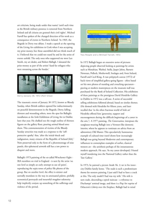 art criticism, being made under that name) ‘until such time
as the British military presence is removed from Northern
Ireland and all citizens are granted their civil rights’. Micheal
Farrell has spoken of the changed direction of his work as a
consequence of events in Northern Ireland: ‘In 1969, the
Bogside in Derry was ablaze. I made a speech at the opening
of the Living Art exhibition in Cork when I was accepting
my prize-money, but those assembled did not think much of
it. I believed that we could not stand by and let the series of
events unfold. The only ones who supported me were Leo
Smith, my art dealer, and Robert Ballagh. I donated the
prize-money as part of the artists’ fund for refugees who
were streaming across the border.’
The traumatic events of January 30 1972, known as Bloody
Sunday, when British soldiers opened fire indiscriminately
on peaceful demonstrators in the Bogside, Derry, killing
thirteen and wounding others, were the spur for Ballagh’s
installation at the Irish Exhibition of Living Art in Dublin
later that year. He chalked out the rough outline of thirteen
figures on the gallery floor, pouring animal blood onto
them. This commemoration of victims of the Bloody
Sunday atrocities was made as a response to the ‘self-
protective apathy’ that, ‘after the initial shock and
indignation, many citizens of the Republic of Ireland [felt].’
Now preserved only in the form of a photomontage of nine
panels, this ephemeral artwork still has a raw power to
disquiet and move.
Ballagh’s 1973 painting of the so-called Winchester Eight -
IRA members on trial in England - is seen by the artist ‘on
one level as simply an early attempt to use oil paint’,
reproducing the sepia tones of police file photos of the
group. But on another level, the effect is sinister and
surreally mundane in the way its attenuated palette, pitifully
economical portrayals and mournful mugshot solemnity
help implicitly conjure up something of the sufferings and
violence of the period.
In 1972 Ballagh began an extensive series of pictures
depicting people observed looking at paintings by artists
such as Mondrian, Warhol, Stella, Jasper Johns, Barnett
Newman, Pollock, Motherwell, Soulages and, from Ireland,
Farrell and Cecil King. A vast polyptych canvas (1972) of
back views of simplified gallery-going figures - often based
on his own photos of standing and crouching spectators -
peering at modern masterpieces on the museum wall was
purchased for the Bank of Ireland Collection. His exhibition
of these paintings at the prestigious David Hendriks Gallery
in Dublin in 1972 was a sell-out. A series of successful
selling exhibitions followed abroad, based on similar themes.
(He showed with Hendriks for fifteen years, and later
recalled that ‘in the often fractious world of Irish art’
Hendriks offered him ‘generosity, support and
encouragement during the difficult beginnings of a career in
the arts.’) A 1977 painting, The Conversation, interposes the
sunglasses-wearing Ballagh into a Vermeer-like domestic
interior, where he appears to ruminate on advice from an
admonitory Old Master. This speculatively humourous
example of cultural time travel shows how increasingly
Ballagh was going beyond Modernist and contemporary
influences to contemplate examples of earlier, classical
western art - the antithesis perhaps of the instantaneous
modern approach. He says, ‘As my career developed, I found
myself wandering into the National Gallery rather than the
Tate Gallery.’
In 1973, he painted a picture Inside No. 3, set in his inner-
city Dublin family home. ‘The nude is such a predominant
theme for western painting, I just said I had to have a crack
at this. The only model I had was my wife.’ His wife is
seen nude, descending a spiral staircase - a reference to
Duchamps’ seminal image, and there is a Pop Art reprise of
Delacroix’s Liberty over the fireplace. Ballagh had in mind
12
Derry January 30, 1972 (Part View)
Two People and a Michael Farrell, 1972
 