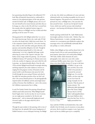 here questioning what John Berger in his influential 1972
book Ways of Seeing had characterised as, traditionally in
western art, the proprietorial glance of the male spectator
towards the female nude. In Ballagh’s picture, all we see of
the artist himself are his trouser bottoms and white shoes as
he lounges on a chair or sofa. His wife’s face is averted from
him towards either the implicitly feminist image of a
resurgent Liberty or to Ballagh’s own face in black-and-white
grinning on the far corner TV screen.
Having painted his wife, Ballagh realised that ‘so as not to
be a male chauvinist pig, I had to do a male nude. If I did
my wife as the female nude, I didn’t have much choice.’ So
in the companion Upstairs Inside No. 3, the artist (wearing
only a white tee-shirt and white socks) gazes directly at the
spectator, and somewhat obliquely at his wife. Though he
initially found portraying himself so ‘a bit tricky and
embarrassing’, it is in fact a dignified self-image, wittily
subverting any notion of the ‘superior’ male gaze. Two
further artistic images within the painting - one of Gustave
Caillebotte’s famous 1877 painting of a Parisian street scene
in the rain, another of a Japanese erotic print which his wife
is perusing - are characteristically allusive. From the early
1970s onwards, Ballagh found himself increasingly admiring
and being inspired by the realist tradition in western art -
ranging from the gorgeous scrutiny of humanity and the
natural world in early Renaissance altar pieces by Carlo
Crivelli through the acute seeing of Vermeer and what he
has called ‘the meticulous precision of Jan van Eyck’ and
other 15th century Flemish painters to the photographically-
inspired realism of Caillebotte and the unnervingly honest
acerbity of German Neue Sachlikeit art - and, in this context,
the Caillebotte representation here is telling.
In mid-70s Catholic Ireland, this painting of himself semi-
clothed caused mild controversies. What Ballagh himself
found ‘hugely ironic’ was the way that, by way of contrast,
not one single person remarked on ‘the fiercely rude
Japanese print’ - with its dramatically heightened sexual
encounter explicit on the pages which his wife is
contemplating.
Through the open window in this painting, with its view of
the King’s Inns, the splendid 18th century headquarters of
Dublin’s barristers, we see a helicopter hovering. For Ballagh
at the time, this vehicle was emblematic of a more and more
militarised world, one intruding inescapably into the state of
domestic happiness. This proved to be a somewhat ominous
portrayal too, since, as Ballagh notes, a few years later the
skies around his home - located near the Special Criminal
Courts, which were used for non-jury trials of political
prisoners - were buzzing with helicopters whenever there was
a trial.
Another painting entitled Inside No. 3 after Modernisation
intermingles a plethora of artistic styles - Realism, Pop, even
Abstract Expressionism - to make a cuttingly amusing
comment on a contemporary post-Modernist tendency that
encourages artists to be uninihibitedly stylistically liberal
and, perhaps, as a result, unfocussed.
Dublin, where Ballagh was born and has always lived, is the
setting of much of his art and a perennial pleasure and
preoccupation. James Joyce’s own words preface Ballagh’s
1981 book, Dublin, which chronicles the artist’s
photographic views, taken over a year with a rather
cumbersome Roliflex camera. Joyce wrote, ‘For myself, I
always write about Dublin, because if I can get to the heart
of Dublin I can get to the
heart of all the cities of the
world. In the particular is
contained the universal.’
Ballagh says, ‘In a city like
Dublin, you have steps that
are just worn from the
passage of people over the
centuries. I like the patina of
human existence.’ He
deliberately didn’t photograph
places like Trinity College,
‘because they’re in all the
books. I photographed places
that many Dubliners don’t
know but that I love. So it’s a
highly personalised view.
‘Joyce said that if Dublin was knocked down, they could
rebuild it from his books, since he mentions so many places
and streets. But he would not recognise it now. I grew up in
Joyce’s city but my children grew up in a completely
13
Solitary Figure, Dublin
Tenement (1980)
 