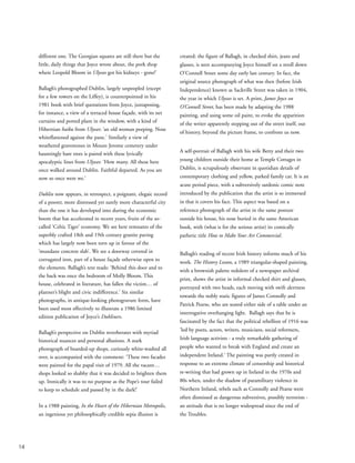 different one. The Georgian squares are still there but the
little, daily things that Joyce wrote about, the pork shop
where Leopold Bloom in Ulysses got his kidneys - gone!’
Ballagh’s photographed Dublin, largely unpeopled (except
for a few rowers on the Liffey), is counterpointed in his
1981 book with brief quotations from Joyce, juxtaposing,
for instance, a view of a terraced house façade, with its net
curtains and potted plant in the window, with a kind of
Hibernian haiku from Ulysses: ‘an old woman peeping. Nose
whiteflattened against the pane.’ Similarly a view of
weathered gravestones in Mount Jerome cemetery under
hauntingly bare trees is paired with these lyrically
apocalyptic lines from Ulysses: ‘How many. All these here
once walked around Dublin. Faithful departed. As you are
now so once were we.’
Dublin now appears, in retrospect, a poignant, elegaic record
of a poorer, more distressed yet surely more characterful city
than the one it has developed into during the economic
boom that has accelerated in recent years, fruits of the so-
called ‘Celtic Tiger’ economy. We see here remnants of the
superbly crafted 18th and 19th century granite paving
which has largely now been torn up in favour of the
‘mundane concrete slab’. We see a doorway covered in
corrugated iron, part of a house façade otherwise open to
the elements. Ballagh’s text reads: ‘Behind this door and to
the back was once the bedroom of Molly Bloom. This
house, celebrated in literature, has fallen the victim… of
planner’s blight and civic indifference.’ Six similar
photographs, in antique-looking photogravure form, have
been used most effectively to illustrate a 1986 limited
edition publication of Joyce’s Dubliners.
Ballagh’s perspective on Dublin reverberates with myriad
historical nuances and personal allusions. A stark
photograph of boarded-up shops, curiously white-washed all
over, is accompanied with the comment: ‘These two facades
were painted for the papal visit of 1979. All the vacant…
shops looked so shabby that it was decided to brighten them
up. Ironically it was to no purpose as the Pope’s tour failed
to keep to schedule and passed by in the dark!’
In a 1988 painting, In the Heart of the Hibernian Metropolis,
an ingenious yet philosophically credible sepia illusion is
created: the figure of Ballagh, in checked shirt, jeans and
glasses, is seen accompanying Joyce himself on a stroll down
O’Connell Street some day early last century. In fact, the
original source photograph of what was then (before Irish
Independence) known as Sackville Street was taken in 1904,
the year in which Ulysses is set. A print, James Joyce on
O’Connell Street, has been made by adapting the 1988
painting, and using some oil paint, to evoke the apparition
of the writer apparently stepping out of the street itself, out
of history, beyond the picture frame, to confront us now.
A self-portrait of Ballagh with his wife Betty and their two
young children outside their home at Temple Cottages in
Dublin, is scrupulously observant in quotidian details of
contemporary clothing and yellow, parked family car. It is an
acute period piece, with a subversively sardonic comic note
introduced by the publication that the artist is so immersed
in that it covers his face. This aspect was based on a
reference photograph of the artist in the same posture
outside his house, his nose buried in the same American
book, with (what is for the serious artist) its comically
pathetic title How to Make Your Art Commercial.
Ballagh’s reading of recent Irish history informs much of his
work. The History Lesson, a 1989 triangular-shaped painting,
with a brownish palette redolent of a newspaper archival
print, shows the artist in informal checked shirt and glasses,
portrayed with two heads, each moving with swift alertness
towards the nobly static figures of James Connolly and
Patrick Pearse, who are seated either side of a table under an
interrogative overhanging light. Ballagh says that he is
fascinated by the fact that the political rebellion of 1916 was
‘led by poets, actors, writers, musicians, social reformers,
Irish language activists - a truly remarkable gathering of
people who wanted to break with England and create an
independent Ireland.’ The painting was partly created in
response to an extreme climate of censorship and historical
re-writing that had grown up in Ireland in the 1970s and
80s when, under the shadow of paramilitary violence in
Northern Ireland, rebels such as Connolly and Pearse were
often dismissed as dangerous subversives, possibly terrorists -
an attitude that is no longer widespread since the end of
the Troubles.
14
 
