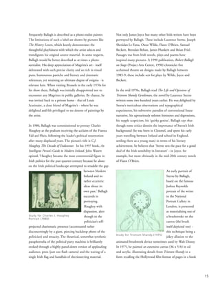 Frequently Ballagh is described as a photo-realist painter.
The limitations of such a label are shown by pictures like
The History Lesson, which keenly demonstrates the
thoughtful playfulness with which the artist selects and
transfigures his original source material. In some respects,
Ballagh would be better described as at times a photo-
surrealist. His deep appreciation of Magritte’s art - itself
delineated with such precise clarity and so rich in visual
puns, humourous pastiche and literary and cinematic
references, yet retaining an ultimate degree of enigma - is
relevant here. When visiting Brussels in the early 1970s for
his show there, Ballagh was initially disappointed not to
encounter any Magrittes in public galleries. By chance, he
was invited back to a private home - that of Louis
Scutinaire, a close friend of Magritte’s - where he was
delighted and felt privileged to see dozens of paintings by
the artist.
In 1980, Ballagh was commissioned to portray Charles
Haughey at the podium receiving the acclaim of the Fianna
Fáil ard Fheis, following the leader’s political resurrection
after many displaced years. The picture’s title is C.J.
Haughey, The Decade of Endeavour. In his 1997 book, An
Intelligent Person’s Guide to Modern Ireland, John Waters
opined, ‘Haughey became the most controversial figure in
Irish politics for the past quarter-century because he alone
on the Irish political landscape attempted to straddle the gap
between Modern
Ireland and its
rather eccentric
ideas about its
own past.’ Ballagh
succeeds in
portraying
Haughey with
dispassion, alert
though to the
politician’s self-
projected charismatic presence (accentuated rather
disconcertingly by a giant, piercing backdrop photo of the
politician) and tenacity. The theatrical, somewhat synthetic
paraphernelia of the political party machine is brilliantly
evoked through a highly pared-down version of applauding
audience, press (just one flash camera) and the waving of a
single Irish flag and handfuls of electioneering material.
Not only James Joyce but many other Irish writers have been
portrayed by Ballagh. These include Laurence Sterne, Joseph
Sheridan Le Fanu, Oscar Wilde, Flann O’Brien, Samuel
Beckett, Brendan Behan, James Plunkett and Brian Friel.
Passages too from Irish novels, plays and poems have
inspired many pictures. A 1990 publication, Robert Ballagh
on Stage (Project Arts Centre, 1990) chronicles five
acclaimed theatre set designs made by Ballagh between
1985-9; these include sets for plays by Wilde, Joyce and
Beckett.
In the mid 1970s, Ballagh read The Life and Opinions of
Tristram Shandy Gentleman, the novel by Laurence Sterne
written some two hundred years earlier. He was delighted by
Sterne’s meticulous observations and typographical
experiments, his subversive parodies of conventional linear
narrative, his uproariously solemn footnotes and digressions,
his supple scepticism, his ‘quirky genius’. Ballagh says that
though some critics dismiss the importance of Sterne’s Irish
background (he was born in Clonmel, and spent his early
years travelling between Ireland and school in England,
settling there as a young man) in terms of his literary
achievement, he believes that ‘Sterne sets the pace for a good
deal of the Irish sensibility in literature’ - in Joyce, for
example, but more obviously in the mid-20th century novels
of Flann O’Brien.
An early portrait of
Sterne by Ballagh,
based on the famous
Joshua Reynolds
portrait of the writer
in the National
Portrait Gallery in
London, is presented
as materialising out of
a brushstroke on the
canvas (the brush
itself depicted too) -
this technique being a
jokey allusion to the
animated brushwork device sometimes used by Walt Disney.
In 1975, he painted an extensive canvas (36 x 5 ft) in oil
and acrylic, illustrating details from Tristram Shandy in a
form recalling the Hollywood film format of pages in a book
15
Study for Charles J. Haughey
Portrait (1980)
Study for Tristram Shandy (1975)
 