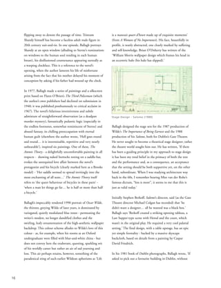flipping away to denote the passage of time. Tristram
Shandy himself has become a faceless adult male figure in
20th century suit-and-tie. In one episode, Ballagh portrays
Shandy at an open window (alluding to Sterne’s ruminations
on windows to the human soul residing in each human
breast), his disillusioned countenance appearing surreally as
a warping clockface. This is a reference to the novel’s
opening, when the author laments his life of misfortune
arising from the fact that his mother delayed his moment of
conception by asking if his father had wound up the clock.
In 1977, Ballagh made a series of paintings and a silkscreen
print based on Flann O’Brien’s The Third Policeman (which
the author’s own publishers had declined on submission in
1940; it was published posthumously to critical acclaim in
1967). The novel’s hilarious inventiveness and subtle
admixture of straightforward observation (as a deadpan
murder mystery), fantastically pedantic logic (especially in
the endless footnotes, somewhat reminiscent of Sterne) and
absurd fantasy, its chilling preoccupation with eternal
human guilt (elsewhere the author wrote, ‘Hell goes round
and round… it is interminable, repetitive and very nearly
unbearable’), inspired six paintings. One of these, The
Atomic Theory - a delightfully uncomfortable painting in all
respects - showing naked buttocks resting on a saddle-bar,
evokes the unrequited love affair between the novel’s
protagonist and his bicycle (clearly marked here as a Brooks
model) - ‘Her saddle seemed to spread invitingly into the
most enchanting of all seats…’ The Atomic Theory itself
refers to ‘the queer behaviour of bicycles in these parts’ -
‘when a man let things go far… he is half or more than half
a bicycle.’
Ballagh’s impeccably rendered 1990 portrait of Oscar Wilde,
the thinner, greying Wilde of later years, is dominated by
variegated, quietly modulated blue tones - permeating the
writer’s modest, no longer dandified clothes and the
swirling, leafy ornamentation of the high-aesthetic wallpaper
backdrop. This colour scheme alludes to Wilde’s love of this
colour - as, for example, when his rooms as an Oxford
undergraduate were filled with blue-and-white china - but
does not convey here the exuberant, questing, sparkling wit
of his worldly career but rather an air of sad yearning and
loss. This air perhaps retains, however, something of the
paradoxical sting of such earlier Wildean aphorisms as ‘Life
is a mauvais quart d’heure made up of exquisite moments’
(from A Woman of No Importance). His face, beautifully in
profile, is wanly abstracted, one clearly marked by suffering
and self-knowledge. Brian O’Doherty has written of the
‘William Morris wallpaper design which frames his head in
an eccentric halo (his halo has slipped).’
Ballagh designed the stage sets for the 1987 production of
Wilde’s The Importance of Being Earnest and the 1988
production of his Salome, both for Dublin’s Gate Theatre.
He never sought to become a theatrical stage designer; rather
the theatre world sought him out. He has written, ‘If there
has been a guiding principle in my approach to stage design
it has been my total belief in the primacy of both the text
and the performance and, as a consequence, an acceptance
that the setting should be both supportive yet, on the other
hand, subordinate. When I was studying architecture way
back in the 60s, I remember hearing Mies van der Rohe’s
famous dictum, “less is more”, it seems to me that this is
just as valid today.’
Initially Stephen Berkoff, Salome’s director, said (as the Gate
Theatre director Michael Colgan has recorded) that ‘he
didn’t want a designer… all he wanted was a black box.’
Ballagh says ‘Berkoff created a striking opening tableau, a
Last Supper-type scene with Herod and the court, which
wasn’t in the original play. He required a very cool palatial
setting.’ The final design, with a table upstage, has an epic
yet simple formality - backed by a massive skyscape
backcloth, based on details from a painting by Caspar
David Friedrich.
In his 1981 book of Dublin photographs, Ballagh wrote, ‘If
asked to pick out a favourite building in Dublin, without
16
Stage Design - Salome (1989)
 