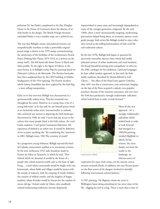 politician Dr. Ian Paisley complained to Sir Alec Douglas-
Hume in the House of Commons about the absence of an
Irish border in the design. The British Foreign Secretary
reminded Paisley it was a weather map, not a political one.
The way that Ballagh’s artistic and political interests can
sympathetically interfuse to make a powerfully original
postal image is shown in his 1979 stamp commemorating
the anniversary of the birthdate of the revolutionary Patrick
Pearse (Pádraig Mac Piarais 1879-1916, as is written on the
stamp itself). The left-hand side shows Pearse in black-and-
white profile. To the right is the figure of Liberty in the
same format as in Ballagh’s earlier Pop Art painting based on
Delacroix’s Liberty at the Barricades. The Parisian barricades
have been surplanted here by the GPO building in Dublin,
headquarters of the 1916 uprising. The French tricolour
which Liberty brandishes has been replaced by the Irish flag
- a most telling transposition.
Early on in this overview, Ballagh was characterised as a
quintessentially urbane artist. That has remained true
throughout his career. However, as a young man, a bit of ‘a
young hell-raiser’ as he has said, he saw himself pretty much
as an exclusively urban artist, internationalist in outlook,
who eschewed any interest in depicting the Irish landscape.
Interviewed in 1980, he said, ‘I never had any access to the
culture that many people think is the Irish culture, the rural
Gaelic tradition. I can’t paint Connemara fishermen. My
experience of Ireland is an urban one. It would be dishonest
of me to paint anything else.’ Re-considering this ‘statement’
in 2001, Ballagh wrote, ‘Oh! The certainty of youth!’
As a progressive young Irishman, Ballagh rejected the kind
of Catholic conservatism typified at its reactionary extreme
by the now (in)famous 1943 radio broadcast made by
Eamon de Valera as Taoiseach, in which he said, ‘That
Ireland which we dreamed of would be the home of a
people who valued material wealth only as the basis of right
living… a land whose countryside would be bright with cosy
homesteads, whose fields and villages would be joyous with
the sounds of industry, with the romping of sturdy children,
the contests of athletic youths, and the laughter of happy
maidens, whose firesides would be forums for the wisdom of
serene old age.’ Ireland under de Valera, who steadfastly
resisted modernising tendencies, became desperately
impoverished in many areas and increasingly depopulated as
many of the younger generation emigrated. By the early
1960s, when a more internationally outgoing, modernising
government helped bring about an economic upturn, avant-
garde younger Irish artists like Ballagh tended to reject what
they viewed as the stifling backwardness of Irish rural life
and traditional culture.
By the late 1970s, Ballagh had begun to question his
previously somewhat clearcut views which had starkly
polarised notions of urban modernism and rural insularity.
He found himself becoming more sympathetic to what (in
the 2002 catalogue for his exhibition, Land and Language)
he later called ‘another approach, in line with the Irish
bardic tradition, described by Declan Kiberd in Irish
Classics… “the effect of the Penal Laws against Catholics
after 1691 was that a conservative, even aristocratic longing
on the lips of the Poets acquired a radical, even populist
purchase, because of the extensive repression: and ever since
the Irish have produced a strongly traditionalist radicalism
which looked back in order to look forward.”’
Hints of this new
approach - of ’a
strongly traditionalist
radicalism which
looked back in order
to look forward’ -
had emerged in a
1983/84 painting
entitled Highfield, in
which, he has
written, ‘the artist
[looks] out from the
studio to the
landscape, an
obvious source of
inspiration for many Irish artists, yet the interior canvas
remains curiously blank. In addition, the torn Picasso poster
on the floor warns of the dangers involved in slavishly
following international cultural fashions.’
A 1997 painting, The Bogman, shows the artist in
Wellington boots doing something he has never done in his
life - digging for turf in a bog. There is more than a note of
18
Highfield (1983)
 
