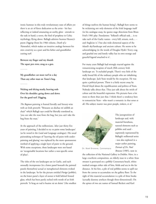 ironic humour in this truly revolutionary state of affairs yet
there is an air of fierce dedication as the artist - his face
reflecting or indeed emanating an earthy glow - attends to
the task in hand, a raven, the bird of prophesy in Celtic
mythology, flying above. Ballagh admires Seamus Heaney’s
poem Digging (from his 1966 volume, Death of a
Naturalist), which makes an intuitive analogy between his
own creativity as a poet and his father and grandfather
cutting turf:
Between my finger and my thumb
The squat pen rests; snug as a gun.
………
My grandfather cut more turf in a day
Than any other man on Toner’s bog.
………
Nicking and slicing neatly, heaving sods
Over his shoulder, going down and down
For the good turf. Digging.
The Bogman painting is framed literally and literary-wise
with an Irish proverb: “Briseann an dúchas tré súilibh an
chait” which Ballagh says could be liberally translated as,
‘you can take the man from the bog, but you can’t take the
bog from the man.’
At the approach of the millennium, ‘after just thirty five
years of painting, I decided to try to paint some landscapes’
(as he noted in the Land and Language catalogue). His usual
painstaking technique of ‘layering the oil paint with under-
painting and glazing’ was replaced by the more spontaneous
method of applying a single layer of paint to the ground.
With some exceptions, these landscapes were not based
on ‘recognisable locations but rather a non-specific sense
of place’.
The titles of the ten landscapes are in Gaelic, and each
sensually incorporates (in a lower panel beneath the painted
panels themselves) actual or metaphorical elements evoked
in the landscape. So for the picture entitled Púróga (pebbles),
on the lower panel a layer of stones is held behind frosted
glass, which has been partly etched with words of an Irish
proverb: ‘Is beag an rud is buaine ná an duine’ (‘the smallest
of things outlives the human being’). Ballagh here seems to
be reclaiming not only elements of the Irish language itself
(in his catalogue essay, he quotes stage directions from Brian
Friel’s 1981 play Translations: ‘Yolland’s official task… is to
take each of the Gaelic names - every hill, stream, rock… -
and Anglicise it.’) but also wide elemental aspects of the
island’s sky/landscape and ancient culture. He seems to be
acknowledging (in the words of Douglas Hyde) ‘Every crag
and gnarled tree and lonely valley has its own strange and
graceful legend attached to it’.
For many years Ballagh had strongly reacted against the
romanticising escapism of much 20th century Irish
landscape art. ‘It excluded people. There’s very little of the
really brutal life of the ordinary people who are inhabiting
that landscape. Jack Yeats would be the exception. He was
quite a political person. There is a fairly recent essay by
David Lloyd about the republicanism and politics of Yeats.
Nobody talks about that. They just talk about the swirls of
colour and the beautiful expression. His pictures have a lot
more to them than just that. I think there’s a tendency here
to romanticise Yeats - who wasn’t a romantic in that sense at
all. His subject matter was poor people, tinkers, et al.’
The juxtaposition of
landscape and, with
material literalness,
natural elements such as
pebbles and sand -
supremely represented by
Ballagh’s millennial series
- was also explored in a
major earlier painting,
Portrait of Dr. Noel
Browne (1985), now in
the collection of the National Gallery in Dublin. Here, in a
large cruciform composition, an elderly man in a white Aran
sweater is portrayed on a pebbly Connemara beach, white-
washed cottages either side of him, fields and sea in the far
distance. At his feet, a pile of real pebbles seems to spill out
from the canvas to accumulate on the gallery floor. To the
right of this material accumulation is a pile of three books
(actually dummy artefacts though three-dimensional). On
the spines of two are names of Samuel Beckett and Karl
19
Dr. Noel Browne, Connemara
 