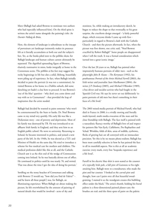 Marx (Ballagh had asked Browne to nominate two authors
who had especially influenced him). On the third spine is
written the artist’s name alongside the painting’s title: An
Doctúir Nollaig de Brún.
Here, the element of landscape is subordinate to the inscape
of portraiture yet landscape insistently makes its presence
felt as it literally accumulates at both our and the subject’s
feet. Yet, as the books piled next to the pebbles show, for
Ballagh landscape and human culture cannot ultimately be
separated. The dignified upstanding figure of Browne,
elusively ruminative in mien, looks integrally at home in the
Connemara scene. The pebbles at his feet may suggest his
rocky beginnings in life but also a solid, lifelong, beautifully
worn piling up of experience. In fact, when Ballagh initially
decided to paint the portrait (it was not a commission), he
visited Browne at his home in a Dublin suburb, did some
sketching yet hadn’t a clue how to proceed. It was Browne’s
‘out of the blue’ question - ‘why don’t you come down and
stay with us in Connemara?’ - that provided the leap of
inspiration that the artist needed.
Ballagh had decided he wanted to paint someone ‘who won’t
be commemorated by the State or banks. Dr. Noel Browne
came to my mind very quickly. His early life was like a
Dickensian story - one of poverty and deprivation. Most of
his family was destroyed by TB. He was introduced to an
affluent Irish family in England, and they sent him to an
English public school. He went to university. Returning to
Ireland, he became interested in politics, and joined a new
party of the left. In the 1940s, he was elected as a T.D. and
Minister of Health on the same day. He tried to introduce a
scheme for free medical care for mothers and children. The
medical profession didn’t like this at all, and the Catholic
Church saw it as the thin end of the wedge of Communism
coming into Ireland. So he was basically driven out of office.
He continued in politics until he was nearly 70, and retired.
That was about the time I got the idea of doing his portrait.’
Strolling on the stony beaches of Connemara and talking
with Browne (‘I would say, “how did you find de Valera?” -
and he knew all these people’) was, for Ballagh, an
illuminating experience. When Ballagh set about making the
picture, he felt overwhelmed by the amount of painting of
natural details that would be involved - acres of sky and
stoniness. So, while making an introductory sketch, he
began to reduce the shape so that eventually, to his great
surprise, the cruciform design emerged - ‘a fairly powerful
shape, which everyone thinks I came up with first -
particularly in regard to Browne’s clash with the Catholic
Church - and then the picture afterwards. In fact, when the
picture was first shown, one critic said, “Noel Browne
crucified by Robert Ballagh!” Some people are disappointed
when I tell the truth. It was a formal consideration which
turned into a great iconic image.’
Over the last 20 years or so, Ballagh has painted other
impressively humane portraits of older men - such as the
playwright John B. Keane – The Kerryman (1992), his
posthumous Portrait of the Artist Micheal Farrell (2003), the
Irish writer and journalist Sean MacReamon (2004), the
writer J.P. Donleavy (2005), and Michael O’Riordan (1989),
a bus driver and socialist activist who had fought in the
Spanish Civil war. He says he never set out deliberately ‘to
paint portraits of old men but there’s something in their
faces of a life lived.’
The 2003 mixed-media portrait of Micheal Farrell, who had
died in France in 2000, is a vividly moving and literally
multi-layered, multi-media evocation of the man and his
close friendship with Ballagh. The face itself is painted with
a naturalistic fluency worthy of Ballagh’s love of and respect
for painters like Van Eyck, Caillebotte, Pre-Raphaelites and
Schad. Wrinkles, folds of skin, areas of stubble, eyebrows,
flecks of greying hair are all conveyed with an immaculate
precision. Yet this is by no means photo-realism; Ballagh has
been most carefully selective in how he has painted the face
in all its manifold aspects. Nor is this at all an academic
exercise: every mark, every line ‘bespeaks experience and
a life lived’.
Farrell in his electric blue shirt is seen seated at the counter
of a typically Irish pub, a full pint of Guinness to his right
awaiting him. Ballagh went to a woodturner, who made the
pint and bar counter. ‘I looked at the carved pint and
thought, how can I paint over all that beautiful wood-
graining. I stained it so the woodgrain creates this bubbling
effect under the black.’ The artist’s thumb, holding his literal
palette is a three-dimensional painted plaster-cast; the
brushes are real; and the three spots of paint on the palette
20
 