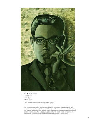 25
1. Self-Portrait (1959)
Oil on Board
15” x 10”
Signed Verso
Lit: Ciaran Carthy, Robert Ballagh, 1986, page 47
That this is a self-portrait by a sixteen-year-old seems astonishing. The young artist’s self-
conscious determination is clearly revealed through a self-assured attitude - with its brooding,
surly intensity and stylistic force echoing that of many precociously talented young Modernist
painters over the years. The background, patterned by the artist’s thumb prints, show his
willingness to experiment with unorthodox methods to achieve a desired effect
 