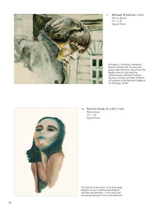 30
9. Michael O’Sullivan (1960)
Oil on Board
15” x 18”
Signed Verso
10. Portrait Study of a Girl (1960)
Watercolour
24” x 18”
Signed Verso
Portrayed in a fetching, somewhat
Beatnik attitude with his upturned
jacket collar and thick mop of hair (the
Beatles came on the scene the
following year), Michael O’Sullivan
became a sculptor and later Professor
of Sculpture at the National College of
Art & Design, Dublin.
This portrait study shows, at an early stage,
Ballagh’s acuity in reading psychological
attitudes and postures – in this case a girl
sensuously baring her face to the elements.
 