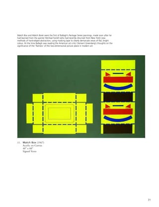 31
11. Match Box (1967)
Acyrlic on Canvas
40” x 60”
Signed Verso
Match Box and Match Book were the first of Ballagh’s Package Series paintings, made soon after he
had learned from the painter Micheal Farrell (who had recently returned from New York) new
methods of hard-edged abstraction, using masking tape to clearly demarcate areas of flat, bright
colour. At the time Ballagh was reading the American art critic Clement Greenberg’s thoughts on the
significance of the ‘flatness’ of the two-dimensional picture plane in modern art.
 