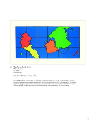 33
13. Map Series No. 3 (1968)
Oil on Canvas
39” x 66”
Signed Verso
Exh: David Hendriks Gallery 1972
The 1968 Map Series started out as an attempt to use the new medium of acryclic paint with skilful precision.
Although the viewer may initially be deceived into recognising individual countries and indeed entire continental
fragments, the glowing, rather beautiful map shapes were invented quite arbitrarily from ink blots showing the
affinities between the arbitrary nature of political boundaries and randomness in an artist’s drawings.
 