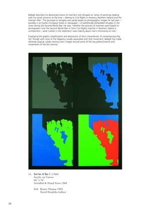 34
14. Series 4 No.1 (1968)
Acrylic on Canvas
66” x 54”
Initialled & Dated Verso 1968
Exh: Brown Thomas 1969
David Hendriks Gallery
Ballagh describes his abstracted visions of marchers and refugees as ‘series of paintings dealing
with my social concerns at the time – relating to Civil Rights in America, Northern Ireland and the
Vietnam War’. The portrayal of refugees was partly based on photographic images he had seen –
possibly in an Eastern European book or newspaper – of pathetically dishevelled refugees in the
snow during the Second World War. He says, ‘whether the pictures of marchers were based on
photographs from the Second World War or from Civil Rights marches in Northern Ireland is
unimportant – what matters is the statement I was making about man’s inhumanity to man.’
Employing the graphic simplification and abstraction of form characteristic of contemporary Pop
Art, though with none of the flippancy usually associated with that movement, Ballagh has made
vibrantly original, subtly moving iconic images around some of the key political events and
movements of the last century.
 