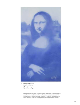 45
25. Mona Lisa (1973)
Acrylic on Canvas
38” x 21”
Signed Lower Right
Ballagh describes this work as part of his early explorations in learning how to
use oil paint in a fluid manner. Here he has chosen to reproduce one of the
seminal works of western painting - and, with a simplified, abstracted use of
colour, allows us to see this infinitely reproduced image in a fresh manner.
 
