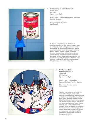46
26. Girl Looking at a Warhol (1973)
Screen Print
60” x 40”
Signed Lower Right
Artist’s Proof - Published by Damien Matthews
Fine Art Graphics
Four prints from this edition
are available
In 1972-73 Ballagh built up an impressive art
historical resource of his own when he made a series
of paintings of people looking at paintings. Artists
whose works he reproduced included many recently
acclaimed figures of modern America art, including
Rothko, Pollock, Indiana, Gottlieb and Barnett
Newman. However, these pictures transcend mere
pastiche. Ballagh made his own often idiosyncratic
yet credible versions of such avant-garde art, like this
Campbell’s soup tin by Andy Warhol. Published in an
edition of thirty-five this work faithfully reproduces
Ballagh’s original work in size and quality.
27. The Turkish Bath
After Ingres (1973)
Lithograph
42” Diameter
Signed Lower Right
Artist’s Proof - Published by
Damien Matthews Fine Art Graphics
Three prints from this edition
are available
Published in an edition of thirty-five, this
work, while belonging to the earlier
politically inspired paintings, depicts with Pop
sensibility Ingres’ Turkish Bath, revealing the
artists love of silhouette and dark outline.
Ballagh found it odd that one contemporary
critic should choose to label his work at this
time as overly ‘schematized’, given that the
automatic look is one of the essential
hallmarks of Pop Art. Ballagh has expanded,
“I’ve always had this hatred of style. Other
painters deliberately cultivate brush strokes
to give character to their painting, I feel
compelled to remove them” (quoted in
Carthy, op. cit., p.115)
 