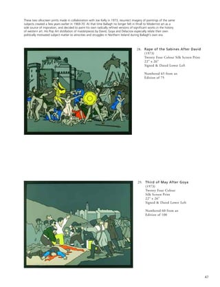 47
28. Rape of the Sabines After David
(1973)
Twenty Four Colour Silk Screen Print
22” x 26”
Signed & Dated Lower Left
Numbered 65 from an
Edition of 75
These two silkscreen prints made in collaboration with Joe Kelly in 1973, resurrect imagery of paintings of the same
subjects created a few years earlier in 1969-70. At that time Ballagh no longer felt in thrall to Modernist art as a
sole source of inspiration, and decided to paint his own radically refined versions of significant works in the history
of western art. His Pop Art distillation of masterpieces by David, Goya and Delacroix especially relate their own
politically motivated subject matter to atrocities and struggles in Northern Ireland during Ballagh’s own era.
29. Third of May After Goya
(1973)
Twenty Four Colour
Silk Screen Print
22” x 26”
Signed & Dated Lower Left
Numbered 60 from an
Edition of 100
 