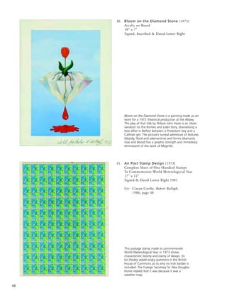 48
30. Bloom on the Diamond Stone (1973)
Acrylic on Board
10” x 7”
Signed, Inscribed & Dated Lower Right
31. An Post Stamp Design (1973)
Complete Sheet of One Hundred Stamps
To Commemorate World Meterologicial Year
17” x 12”
Signed & Dated Lower Right 1981
Lit: Ciaran Carthy, Robert Ballagh,
1986, page 48
Bloom on the Diamond Stone is a painting made as art
work for a 1972 theatrical production at the Abbey.
The play of that title by Wilson John Haire is an Ulster
variation on the Romeo and Juliet story, dramatising a
love affair in Belfast between a Protestant boy and a
Catholic girl. The picture’s surreal admixture of textures
(bloody, floral and adamantine) and forms (diamond,
rose and blood) has a graphic strength and immediacy
reminiscent of the work of Magritte.
This postage stamp made to commemorate
World Meterological Year in 1973 shows
characteristic brevity and clarity of design. Dr.
Ian Paisley asked angry questions in the British
House of Commons as to why no Irish border is
included. The Foreign Secretary Sir Alex Douglas-
Home replied that it was because it was a
weather map.
 