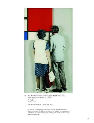 49
32. The Artist’s Parents Looking at a Mondrian (1974)
Mixed Media With Acyrlic on Canvas
18” x 12”
Signed Verso
Exh: David Hendriks Gallery Sept 1975
An ironically touching image in its robust contrast between the severe
geometric purity of the abstract painting on the wall and the poignant and
meticulously observed contemporary clothing of the artist’s parents visiting a
gallery of modern art.
 