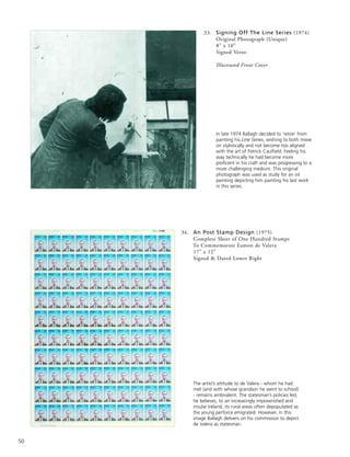 50
33. Signing Off The Line Series (1974)
Original Photograph (Unique)
8” x 10”
Signed Verso
Illustrated Front Cover
34. An Post Stamp Design (1975)
Complete Sheet of One Hundred Stamps
To Commemorate Eamon de Valera
17” x 12”
Signed & Dated Lower Right
In late 1974 Ballagh decided to ‘retire’ from
painting his Line Series, wishing to both move
on stylistically and not become too aligned
with the art of Patrick Caulfield. Feeling his
way technically he had become more
proficent in his craft and was progressing to a
more challenging medium. This original
photograph was used as study for an oil
painting depicting him painting his last work
in this series.
The artist’s attitude to de Valera - whom he had
met (and with whose grandson he went to school)
- remains ambivalent. The statesman’s policies led,
he believes, to an increasingly impoverished and
insular Ireland, its rural areas often depopulated as
the young perforce emigrated. However, in this
image Ballagh delivers on his commission to depict
de Valera as statesman.
 