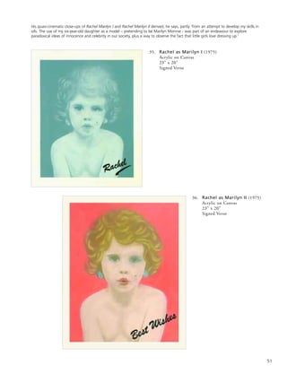 51
35. Rachel as Marilyn I (1975)
Acrylic on Canvas
23” x 20”
Signed Verso
36. Rachel as Marilyn II (1975)
Acrylic on Canvas
23” x 20”
Signed Verso
His quasi-cinematic close-ups of Rachel Marilyn I and Rachel Marilyn II derived, he says, partly ‘from an attempt to develop my skills in
oils. The use of my six-year-old daughter as a model – pretending to be Marilyn Monroe - was part of an endeavour to explore
paradoxical ideas of innocence and celebrity in our society, plus a way to observe the fact that little girls love dressing up.’
 