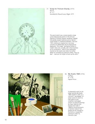 52
37. Study for Tristram Shandy (1975)
Pencil
8” x 7”
Initialled & Dated Lower Right 1975
38. My Studio 1969 (1976)
Collage
8” x 10”
Signed Verso
A preparatory work for the
larger painting My Studio
1969 created in 1976 ‘as a
comment’, says Ballagh ‘on
earlier works [in which he
had made his own
simplified, hard-edged
versions of classical paintings
by Goya, Delacroix and
David] I had made in
1969/70 concerning events
in Northern Ireland. Few
people got the message at
the time so I created this
painting to make my
intentions clear.’
This pencil sketch was a study towards a large
canvas depicting key events in The Life and
Opinions of Tristram Shandy, Gentleman. Ballagh
had greatly enjoyed reading Laurence Sterne’s
novel (written in instalments between 1759 and
1767), relishing its sceptical wit, non-linear
narrative and deliberately absurd philosophical
digressions. This image - portraying Tristram in
modern dress and, surreally, with a fluid clockface
as his countenance - refers to the catastrophic
moment at the novel’s start when his mother
delays his conception by asking his father, ‘Pray, my
dear… have you not forgot to wind up the clock?’
 
