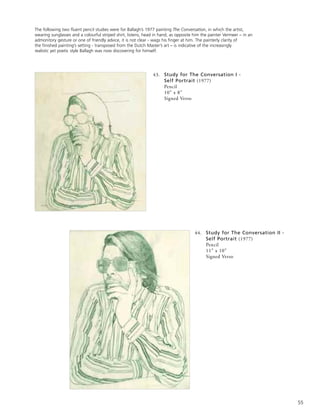 55
43. Study for The Conversation I -
Self Portrait (1977)
Pencil
10” x 8”
Signed Verso
The following two fluent pencil studies were for Ballagh’s 1977 painting The Conversation, in which the artist,
wearing sunglasses and a colourful striped shirt, listens, head in hand, as opposite him the painter Vermeer – in an
admonitory gesture or one of friendly advice, it is not clear - wags his finger at him. The painterly clarity of
the finished painting’s setting - transposed from the Dutch Master’s art – is indicative of the increasingly
realistic yet poetic style Ballagh was now discovering for himself.
44. Study for The Conversation II -
Self Portrait (1977)
Pencil
11” x 10”
Signed Verso
 