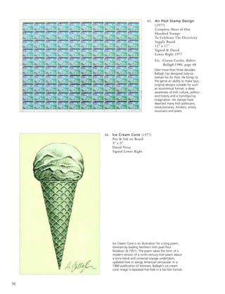 56
46. Ice Cream Cone (1977)
Pen & Ink on Board
9” x 5”
Dated Verso
Signed Lower Right
Over more than three decades
Ballagh has designed sixty-six
stamps for An Post. He brings to
the genre an ability to make taut,
original designs suitable for such
an economical format, a deep
awareness of Irish culture, politics
and history and a transfiguring
imagination. His stamps have
depicted many Irish politicians,
revolutionaries, thinkers, artists,
musicians and poets.
Ice Cream Cone is an illustration for a long poem,
Immram by leading Northern Irish poet Paul
Muldoon (b.1951). The poem takes the form of a
modern version of a ninth-century Irish poem about
a once literal and universal voyage undertaken,
updated here in slangy American vernacular. In a
1980 publication of Immram, Ballagh’s ice cream
cone image is repeated five-fold in a fan-like format.
45. An Post Stamp Design
(1977)
Complete Sheet of One
Hundred Stamps
To Celebrate The Electricity
Supply Board
12” x 17”
Signed & Dated
Lower Right 1977
Lit: Ciaran Carthy, Robert
Ballagh,1986, page 48
 