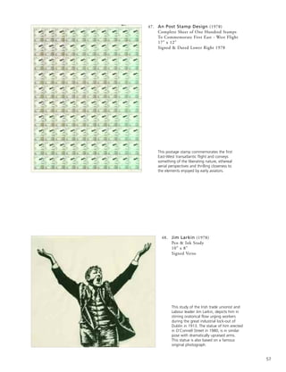 57
48. Jim Larkin (1978)
Pen & Ink Study
10” x 8”
Signed Verso
This postage stamp commemorates the first
East-West transatlantic flight and conveys
something of the liberating nature, ethereal
aerial perspectives and thrilling closeness to
the elements enjoyed by early aviators.
This study of the Irish trade unionist and
Labour leader Jim Larkin, depicts him in
stirring oratorical flow urging workers
during the great industrial lock-out of
Dublin in 1913. The statue of him erected
in O’Connell Street in 1980, is in similar
pose with dramatically upraised arms.
This statue is also based on a famous
original photograph.
47. An Post Stamp Design (1978)
Complete Sheet of One Hundred Stamps
To Commemorate First East - West Flight
17” x 12”
Signed & Dated Lower Right 1978
 