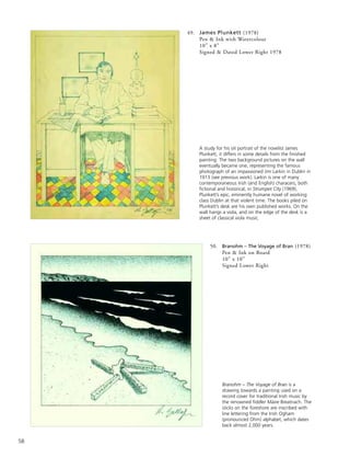58
50. Branohm – The Voyage of Bran (1978)
Pen & Ink on Board
10” x 10”
Signed Lower Right
A study for his oil portrait of the novelist James
Plunkett, it differs in some details from the finished
painting. The two background pictures on the wall
eventually became one, representing the famous
photograph of an impassioned Jim Larkin in Dublin in
1913 (see previous work). Larkin is one of many
contemporaneous Irish (and English) characers, both
fictional and historical, in Strumpet City (1969),
Plunkett’s epic, eminently humane novel of working
class Dublin at that violent time. The books piled on
Plunkett’s desk are his own published works. On the
wall hangs a viola, and on the edge of the desk is a
sheet of classical viola music.
Branohm – The Voyage of Bran is a
drawing towards a painting used on a
record cover for traditional Irish music by
the renowned fiddler Máire Breatnach. The
sticks on the foreshore are inscribed with
line lettering from the Irish Ogham
(pronounced Ohm) alphabet, which dates
back almost 2,000 years.
49. James Plunkett (1978)
Pen & Ink with Watercolour
10” x 8”
Signed & Dated Lower Right 1978
 