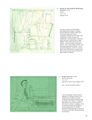 59
52. Hugh Leonard (1979)
Pen & Ink Study
14” x 17”
Signed & Dated Lower Right 1979
Exh: David Hendriks Gallery
The Irish playwright Hugh Leonard is
depicted in his library at home in the
seaside town of Dalkey. Leonard’s
acclaimed 1975 play Da was described
by the New York Times ‘as a beguiling
play about a son’s need to come to
terms with his father’. In Ballagh’s 1979
oil painting of Leonard, the page of
script emerging from the Olivetti
typewriter intriguingly sets up the scene
of how the artist went about portraying
the dramatist.
This pencil study for the Bernadette
McGreevey portrait depicts a wooden
cabinet filled with artefacts referring to
her singing career and musical
inspirations. Realised forms include a bust
of Beethoven, a tape recorder and
headphones. The semi-drawn curtain also
recalls her love of performing on stage.
Ballagh’s 1979 oil painting of the same
subject – a kind of creative inventory as
portrait – fills in many details. Within it are
three literal portraits of Greevey – one a
framed photograph, another on a record
album cover, the third on a cassette cover.
We can also read the spines of books on
Elgar, Mahler and Berlioz.
51. Study for Bernadette McGreevy
Portrait (1979)
Pencil
12” x 12”
Signed Verso
 