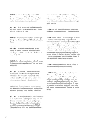 62
KARIM : So you have these two big shows in Dublin
documenting your career this year, both large retrospectives.
The show at the RHA is vast, ambitious and designed by
you but this show has a similar scope, doesn’t it?
BALLAGH : Yes, in fact, this show goes back even further.
The earliest pictures in the RHA are from 1968-9 whereas
this show goes back to the 1950s.
KARIM : I expect that Damien Matthews just rummaged
through your files and said “Right, I’ll have that, that, that,
that…”
BALLAGH : Oh yes, yes, to use the phrase, “he went
through my drawers.” And at one point, he picked up
something and said, “This is nice!” and I said, “I know, it’s
by my daughter!”
KARIM : Hm, well that aside, it’s just as well really because
the show does build up a good picture of your total output
and practice.
BALLAGH : Yes, this show is probably more accurate
because for the RHA show I had to impose a sort of
narrative and when you do that you inevitably make
sacrifices. In the RHA the early work has just one or two
rooms whereas there’s a much wider selection here.
KARIM : After the early pictures, we can clearly see how
your work has developed, with the various influences of art
movements, politics but also by individual commissions.
BALLAGH : Yes, that’s something that Ciaran Carty picked
up on too, how several key developments in my work were
driven by commissions in that I found myself going in
directions that I probably would never have thought of
myself. Obviously stage design is an example. Michael
Colgan called me up in 1985 and asked if I would design
this one-man show that Barry McGovern was doing on
Beckett, and actually it’s coming back this year coinciding
with my retrospective. So my involvement with theatre
started with that. I would never have thought of working in
theatre otherwise.
KARIM : But then you became very visible in the theatre
world where you always maintained a very good reputation.
BALLAGH : Yes, and that is because working in the theatre
is an entirely collaborative activity as opposed to being a
painter in a studio which is often quite lonely. And I’ve been
enormously privileged to have worked with some of the best
directors, actors and lighting designers. But you know, my
early involvement was hysterical because it was all a bit of an
accident and yes, I’m visually literate but I’m nearly
innumerate and can never remember a phone number or
anything like that. So that led to all sorts of confusion when
it came to dimensions and stage directions and that sort of
thing, even though now it all seems very simple.
KARIM : And the cross-fertilisation that has occurred has
been beneficial both personally and artistically?
BALLAGH : Oh yes, it has been fantastic that way and one
of the reasons why the RHA show has such an enormous
theatrical element to it, the skills I have picked up have
definitely crossed over. I’d like to think that people have
found me to be a pleasant collaborator. I’ve been able to
develop these professional relationships all over the world.
I’ve worked in every continent in the world except Africa
and I imagine that the promoters of Riverdance are working
on that!
 