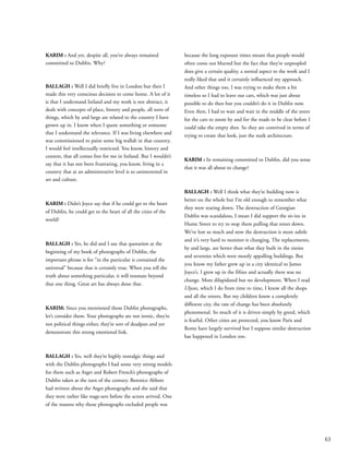 63
KARIM : And yet, despite all, you’ve always remained
committed to Dublin. Why?
BALLAGH : Well I did briefly live in London but then I
made this very conscious decision to come home. A lot of it
is that I understand Ireland and my work is not abstract, it
deals with concepts of place, history and people, all sorts of
things, which by and large are related to the country I have
grown up in. I know when I quote something or someone
that I understand the relevance. If I was living elsewhere and
was commissioned to paint some big wallah in that country,
I would feel intellectually restricted. You know, history and
context, that all comes free for me in Ireland. But I wouldn’t
say that it has not been frustrating, you know, living in a
country that at an administrative level is so uninterested in
art and culture.
KARIM : Didn’t Joyce say that if he could get to the heart
of Dublin, he could get to the heart of all the cities of the
world?
BALLAGH : Yes, he did and I use that quotation at the
beginning of my book of photographs of Dublin, the
important phrase is for “in the particular is contained the
universal” because that is certainly true. When you tell the
truth about something particular, it will resonate beyond
that one thing. Great art has always done that.
KARIM: Since you mentioned those Dublin photographs,
let’s consider them. Your photographs are not ironic, they’re
not political things either, they’re sort of deadpan and yet
demonstrate this strong emotional link.
BALLAGH : Yes, well they’re highly nostalgic things and
with the Dublin photographs I had some very strong models
for them such as Atget and Robert French’s photographs of
Dublin taken at the turn of the century. Berenice Abbott
had written about the Atget photographs and she said that
they were rather like stage-sets before the actors arrived. One
of the reasons why those photographs excluded people was
because the long exposure times meant that people would
often come out blurred but the fact that they’re unpeopled
does give a certain quality, a surreal aspect to the work and I
really liked that and it certainly influenced my approach.
And other things too, I was trying to make them a bit
timeless so I had to leave out cars, which was just about
possible to do then but you couldn’t do it in Dublin now.
Even then, I had to wait and wait in the middle of the street
for the cars to zoom by and for the roads to be clear before I
could take the empty shot. So they are contrived in terms of
trying to create that look, just the stark architecture.
KARIM : In remaining committed to Dublin, did you sense
that it was all about to change?
BALLAGH : Well I think what they’re building now is
better on the whole but I’m old enough to remember what
they were tearing down. The destruction of Georgian
Dublin was scandalous, I mean I did support the sit-ins in
Hume Street to try to stop them pulling that street down.
We’ve lost so much and now the destruction is more subtle
and it’s very hard to monitor it changing. The replacements,
by and large, are better than what they built in the sixties
and seventies which were mostly appalling buildings. But
you know my father grew up in a city identical to James
Joyce’s. I grew up in the fifties and actually there was no
change. More dilapidated but no development. When I read
Ulysses, which I do from time to time, I know all the shops
and all the streets. But my children know a completely
different city, the rate of change has been absolutely
phenomenal. So much of it is driven simply by greed, which
is fearful. Other cities are protected, you know Paris and
Rome have largely survived but I suppose similar destruction
has happened in London too.
 