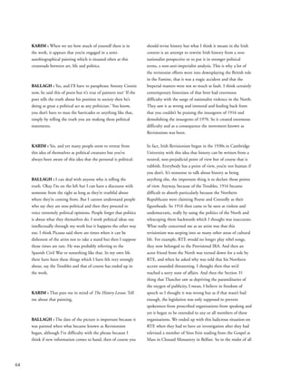 64
KARIM : When we see how much of yourself there is in
the work, it appears that you’re engaged in a semi-
autobiographical painting which is situated often at this
crossroads between art, life and politics.
BALLAGH : Yes, and I’ll have to paraphrase Antony Cronin
now, he said this of poets but it’s true of painters too! ‘If the
poet tells the truth about his position in society then he’s
doing as great a political act as any politician.’ You know,
you don’t have to man the barricades or anything like that,
simply by telling the truth you are making these political
statements.
KARIM : Yes, and yet many people seem to retreat from
this idea of themselves as political creatures but you’ve
always been aware of this idea that the personal is political.
BALLAGH : I can deal with anyone who is telling the
truth. Okay I’m on the left but I can have a discourse with
someone from the right as long as they’re truthful about
where they’re coming from. But I cannot understand people
who say they are non-political and then they proceed to
voice extremely political opinions. People forget that politics
is about what they themselves do. I work political ideas out
intellectually through my work but it happens the other way
too. I think Picasso said there are times when it can be
dishonest of the artist not to take a stand but then I suppose
those times are rare. He was probably referring to the
Spanish Civil War or something like that. In my own life
there have been these things which I have felt very strongly
about, say the Troubles and that of course has ended up in
the work.
KARIM : That puts me in mind of The History Lesson. Tell
me about that painting.
BALLAGH : The date of the picture is important because it
was painted when what became known as Revisionism
began, although I’ve difficulty with the phrase because I
think if new information comes to hand, then of course you
should revise history but what I think it means in the Irish
context is an attempt to rewrite Irish history from a non-
nationalist perspective or to put it in stronger political
terms, a non-anti-imperialist analysis. This is why a lot of
the revisionist efforts went into downplaying the British role
in the Famine, that it was a tragic accident and that the
Imperial masters were not so much at fault. I think certainly
contemporary historians of that bent had enormous
difficulty with the surge of nationalist violence in the North.
They saw it as wrong and immoral and feeding back from
that you couldn’t be praising the insurgents of 1916 and
demolishing the insurgents of 1970. So it created enormous
difficulty and as a consequence the movement known as
Revisionism was born.
In fact, Irish Revisionism began in the 1930s in Cambridge
University with this idea that history can be written from a
neutral, non-prejudicial point of view but of course that is
rubbish. Everybody has a point of view, you’re not human if
you don’t. It’s nonsense to talk about history as being
anything else, the important thing is to declare those points
of view. Anyway, because of the Troubles, 1916 became
difficult to absorb particularly because the Northern
Republicans were claiming Pearse and Connolly as their
figureheads. So 1916 then came to be seen as violent and
undemocratic, really by using the politics of the North and
telescoping them backwards which I thought was inaccurate.
What really concerned me as an artist was that this
revisionism was seeping into so many other areas of cultural
life. For example, RTE would no longer play rebel songs,
they now belonged to the Provisional IRA. And then an
actor friend from the North was turned down for a role by
RTE, and when he asked why was told that his Northern
accent sounded threatening. I thought then that we’d
reached a sorry state of affairs. And then the Section 31
thing that Thatcher saw as depriving the paramilitaries of
the oxygen of publicity, I mean, I believe in freedom of
speech so I thought it was wrong but as if that wasn’t bad
enough, the legislation was only supposed to prevent
spokesmen from proscribed organisations from speaking and
yet it began to be extended to any or all members of these
organisations. We ended up with this ludicrous situation on
RTE when they had to have an investigation after they had
televised a member of Sinn Fein reading from the Gospel at
Mass in Clonard Monastery in Belfast. So in the midst of all
 
