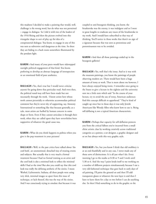 65
this madness I decided to make a painting that would, well,
challenge is the wrong word, but do what was not permitted
– engage in dialogue. So I did it with two of the leaders of
the 1916 Rising and then the picture evolved into this
triangular shape to sort of play up the idea of a
conspiratorial dialogue. You know, to engage in any of this
was seen as subversive and dangerous at the time. So there
they are hiding in a back room somewhere illuminated by
the pendant light.
KARIM : And many of your peers would have sidestepped
outright political engagement of that kind. You know,
preferring to develop an abstract language of introspection
or an emotional field of pure aesthetics.
BALLAGH : Yes, that’s true but I would never criticise
anyone for going down that particular road. And even then,
the political stand may still have been made but not
necessarily through the work. I know artists here whose
work cannot pictorially or otherwise accommodate political
comment but they’re never shy of supporting, say, Amnesty
International or something like that because generally, as a
rule, most artists are fuelled by human concern in some
shape or form. Even if they cannot articulate it through their
work, when they are called upon they have nevertheless been
supportive of whatever the good cause was.
KARIM : What do you think happens to politics when you
give it the pop treatment in your pictures?
BALLAGH : Well, in the past critics have talked about ‘the
cool look’, an unemotional, detached way of treating events
and subjects. But actually that is very much a formal
treatment because I had no formal training as an artist and
the cool look is also a minimal look to reflect the minimal
skills I had at the time! But also you could say that this cool
look was really the defining aesthetic of the sixties. I mean
Warhol, Lichtenstein, Indiana, all these people were using
very slick, minimal images so apart from this issue of
technique, or lack thereof, this was the way of the sixties.
And I was consciously trying to emulate that because it was
coupled to anti-bourgeois thinking, you know, the
brushstroke was the enemy, it was indulgent and so I went
to great lengths to eradicate any traces of the brushstroke in
my work. And I would have subscribed to that way of
thinking. You’ll notice in those works that there’s no sign of
a signature because that was seen as pretentious and
pretentiousness was to be avoided.
KARIM : And then all those paintings ended up in the
bourgeois galleries!
BALLAGH : Yes, well that’s the irony. And so it was with
the museum paintings, you know the paintings of people
observing modern art. There would have been a huge
amount of irony at work. That is more about me however, I
have always enjoyed being ironic. I remember once going to
the States to give a lecture in the eighties and the university
sent me a little note which said “In the course of your
lecture, try to avoid the use of irony, American audiences
find this concept difficult to apprehend.” They’ve kind of
caught up since but in those days it was only Jewish
Americans like Woody Allen who knew how to use it. Being
self-deflating is not a typical American characteristic.
KARIM : Perhaps that capacity for self-deflation protects
you from the critical fallout you’ve incurred from a small
elitist artistic class by working creatively across traditional
categories as a painter, a set designer, a graphic designer and
so on but always with this very graphic style.
BALLAGH : Yes, but you know I think that old snobbery is
at an end thankfully and in any case, I never made any of
those sorts of distinctions. It is all just what I do. Every
morning I go to the studio at 8.30 or 9 and I work until
5.30 or 6. And the way I paint lends itself to me working on
a number of different projects simultaneously because I use a
very old-fashioned technique that goes back to early days of
oil painting. I’ll paint the ground on and then I’ll add
transparent glazes or whatever the next layer is and then I
have to leave them for a day or two before I can do anything
else. So then I find something to do in the graphic or the
 