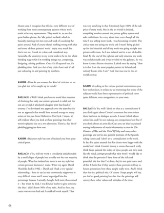 66
theatre area. I recognise that this is a very different way of
working from most contemporary painters whose work
tends to be very spontaneous. They work in, to use that
great Italian phrase, the ‘alla prima’ method, which is
basically painting wet into wet and kind of scooshing the
paint around. And of course there’s nothing wrong with that
and some of these painters’ work I enjoy very much but
that’s not me, I work in a slow and considered way.
Generally, the creativity in my work tends to be in the whole
thinking stage when I’m working things out, composing,
designing, solving problems. Once it’s all squared out, it’s
plodding time. And yes a lot of my critics have said it’s all
just colouring in and painting by numbers.
KARIM : How do you answer that kind of criticism or are
you glad not to be caught up in trends?
BALLAGH : Well I think you have to avoid that situation
of thinking that only one artistic approach is valid and the
rest are invalid. I absolutely disagree with that kind of
tyranny. I’ve developed my approach over the years but it’s
not an approach that would have seemed strange to many
artists of the past from Holbein to Van Eyck. I mean, it’s
self-evident when you look at those paintings that they
weren’t splashed out on a wet afternoon. There’s a fair bit of
plodding going on there too.
KARIM : But your style has sort of isolated you from your
critical peers.
BALLAGH : Yes, well my work is considered unfashionable
by a small clique of people but actually not the vast majority
of people. What has isolated me more is not my style but
certain personal decisions I made. When my agent David
Hendriks died in 1982 – David and I had a very special
relationship, I have to say he was enormously supportive in
very difficult times and I never begrudged him his
percentage because I actually thought he’d more than earned
it – but when he died, I was kind of loathe to give someone
else that I didn’t know 50% of my sales. And by then, my
career was not too bad and I could sell work myself. That
was very satisfying in that I obviously kept 100% of the sale
price of every work. But in the art world in Ireland,
everything revolves around the private gallery system and
solo exhibitions. In a very short time, even though all the
time I was selling more work, I was becoming invisible. The
critics were not seeing my work and I wasn’t being picked
up for the biennials and all my work was going straight into
private collections. So I was isolated and in a sort of double-
bind. By the end of the eighties and early nineties, my work
was unfashionable and I was invisible to the galleries. So you
know it was a bizarre situation. I joked once by saying “How
is it that I am the most popular painter in Ireland and
nobody knows who I am?” And that was true in the art
world anyway.
KARIM : Looking at the various portrait commissions you
have undertaken, it strikes me as interesting that some of the
subjects would have been representative of political views
quite different, even antagonistic, to your own.
BALLAGH : Yes, well I don’t see that as a contradiction if
you think again about Cronin’s comment but even where
there has been no dialogue as such, I mean I think about
artists like, and I’m not making any comparisons here but if
you think about an artist like Goya you see that he painted
searing indictments of man’s inhumanity to man in The
Disasters of War and the Third Of May and many other
paintings and yet he also painted portraits of the Spanish
ruling classes and I don’t see a contradiction in the work.
In fact I’m quite amazed that his clients were happy with the
works but I think Cronin’s theory is correct because I really
think Goya painted the reality of these people and they look
like the venal, corrupt people that they were! I would like to
think that the portraits I have done of the rich and
powerful, the few that I’ve done, they’re not quite warts and
all but I think that if they survive those portraits will say to
future generations how these people really were. And I think
that that is a political role. Of course I hope people will say,
yes that’s a good painting but also that the paintings will
convey these other values and attitudes of the time.
 