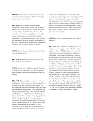 67
KARIM : Yes, values which perhaps we’re too close to see
objectively now. I am thinking specifically of the Haughey
portrait now that you’ve said that.
BALLAGH : Well yes and that was a very specific
commission. It was to convey his return from the political
wilderness, his first great moment of triumph as the leader
of Fianna Fail and his first Ard Fheis as Taoiseach. It is
obviously a portrait of him on the platform receiving the
acclaim of the multitudes but above all, I think, that
painting says a lot about the time and the way in which the
cult of personality became all important in Irish politics at
that time. I hope that picture will help future generations to
understand what life was like in Ireland at the time.
KARIM : It doesn’t have any of the cool irony of the Pop
Art works though, does it?
BALLAGH : No. I think those sort of pictures are really
about remaining true to the times.
KARIM : Do you have to think quite carefully about what
to include in these images which are almost like allegories
really in the way that they build up a full sense of who the
subject is.
BALLAGH : Well, when I get a commission, I can’t stop
thinking about it and sometimes the idea comes quickly but
sometimes it can take a couple of months or more. Lord
only knows how many different ideas pop in and out. Again,
there’s not a lot of spontaneity but a lot of rumination. And
then this allegorical idea as you call it, where I’m including
everything that I see as significant about the person goes
back to the Flemish masters, I’m thinking of people like Van
Eyck and Campin although their project was largely
religious and all the paraphernalia included in the paintings
were all symbolic references. In say a painting of the Virgin
there will be a mousetrap and to us today, it’s just a
mousetrap, but all the people then saw the mousetrap as a
symbol of the Passion of Christ and there are many other
examples. And in the Nineteenth Century, this tradition
surfaced in portrait painting to show you everything that the
sitter was interested in and that would be the tradition I
followed since the 1970s. One of the very early commissions
was the portrait of Gordon Lambert, you know, holding the
Albers. It was a terrifying and daunting prospect. I mean it
was an exciting prospect too, but I had to do this portrait
when I knew in my heart of hearts at the time I couldn’t
paint a face to save my life.
KARIM : So how did you get round that small technical
difficulty?
BALLAGH : Well exactly! Courtesy of Andy Warhol and
company. I used a very pop solution and silkscreened his
image onto the canvas! Well, I could get away with it then
but obviously as time moved on I realised that I had to
catch up and I think one of the reasons why I opted to
include so many items that belonged to the sitter was that I
was concerned that my skills as a portraitist might not be
enough to carry the day but if all of these other things were
included then, well, people would definitely know who it
was. And then I came to enjoy doing that and now, I hope,
my skills as a portraitist have improved over the years.
Nevertheless I find the inclusion of different things an
enriching process in the course of painting the picture. I
always ask the sitter if there’s anything they’d like me to
include. I remember for the Michael O’Riordan portrait –
he was the leader of the Irish Communist Party for forty
years – I asked him to sit for the portrait but then I asked
him what he’d like to include and he said “Well I’ve been
awarded forty medals by the Soviet Union” and I thought
“Oh God” but then he said he just wanted one and the one
he chose was for Veterans of the Spanish Civil War.
 
