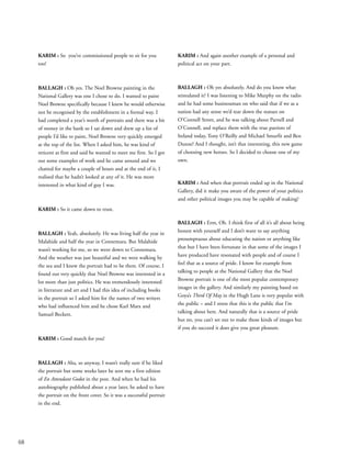 68
KARIM : So you’ve commissioned people to sit for you
too!
BALLAGH : Oh yes. The Noel Browne painting in the
National Gallery was one I chose to do. I wanted to paint
Noel Browne specifically because I knew he would otherwise
not be recognised by the establishment in a formal way. I
had completed a year’s worth of portraits and there was a bit
of money in the bank so I sat down and drew up a list of
people I’d like to paint, Noel Browne very quickly emerged
at the top of the list. When I asked him, he was kind of
reticent at first and said he wanted to meet me first. So I got
out some examples of work and he came around and we
chatted for maybe a couple of hours and at the end of it, I
realised that he hadn’t looked at any of it. He was more
interested in what kind of guy I was.
KARIM : So it came down to trust.
BALLAGH : Yeah, absolutely. He was living half the year in
Malahide and half the year in Connemara. But Malahide
wasn’t working for me, so we went down to Connemara.
And the weather was just beautiful and we were walking by
the sea and I knew the portrait had to be there. Of course, I
found out very quickly that Noel Browne was interested in a
lot more than just politics. He was tremendously interested
in literature and art and I had this idea of including books
in the portrait so I asked him for the names of two writers
who had influenced him and he chose Karl Marx and
Samuel Beckett.
KARIM : Good match for you!
BALLAGH : Aha, so anyway, I wasn’t really sure if he liked
the portrait but some weeks later he sent me a first edition
of En Attendant Godot in the post. And when he had his
autobiography published about a year later, he asked to have
the portrait on the front cover. So it was a successful portrait
in the end.
KARIM : And again another example of a personal and
political act on your part.
BALLAGH : Oh yes absolutely. And do you know what
stimulated it? I was listening to Mike Murphy on the radio
and he had some businessman on who said that if we as a
nation had any sense we’d tear down the statues on
O’Connell Street, and he was talking about Parnell and
O’Connell, and replace them with the true patriots of
Ireland today, Tony O’Reilly and Michael Smurfit and Ben
Dunne! And I thought, isn’t that interesting, this new game
of choosing new heroes. So I decided to choose one of my
own.
KARIM : And when that portrait ended up in the National
Gallery, did it make you aware of the power of your politics
and other political images you may be capable of making?
BALLAGH : Erm, Oh. I think first of all it’s all about being
honest with yourself and I don’t want to say anything
presumptuous about educating the nation or anything like
that but I have been fortunate in that some of the images I
have produced have resonated with people and of course I
feel that as a source of pride. I know for example from
talking to people at the National Gallery that the Noel
Browne portrait is one of the most popular contemporary
images in the gallery. And similarly my painting based on
Goya’s Third Of May in the Hugh Lane is very popular with
the public – and I stress that this is the public that I’m
talking about here. And naturally that is a source of pride
but no, you can’t set out to make those kinds of images but
if you do succeed it does give you great pleasure.
 