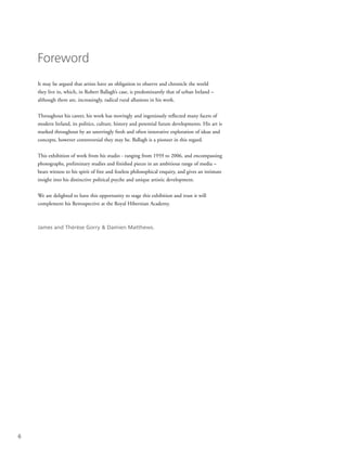 6
Foreword
It may be argued that artists have an obligation to observe and chronicle the world
they live in, which, in Robert Ballagh’s case, is predominantly that of urban Ireland –
although there are, increasingly, radical rural allusions in his work.
Throughout his career, his work has movingly and ingeniously reflected many facets of
modern Ireland, its politics, culture, history and potential future developments. His art is
marked throughout by an unerringly fresh and often innovative exploration of ideas and
concepts, however controversial they may be. Ballagh is a pioneer in this regard.
This exhibition of work from his studio - ranging from 1959 to 2006, and encompassing
photographs, preliminary studies and finished pieces in an ambitious range of media –
bears witness to his spirit of free and fearless philosophical enquiry, and gives an intimate
insight into his distinctive political psyche and unique artistic development.
We are delighted to have this opportunity to stage this exhibition and trust it will
complement his Retrospective at the Royal Hibernian Academy.
James and Thérèse Gorry & Damien Matthews.
 