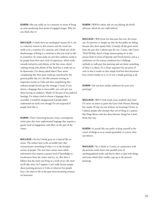 69
KARIM : But you really are in a minority in terms of being
an artist producing these kinds of engaged images. Why do
you think that is?
BALLAGH : I think there are sociological reasons for it. Art
is a minority interest in this country and the visual arts
tends to be a minority of a minority and I think one of the
disadvantages of being in a minority is that you tend to talk
to yourselves. So artists make art and their audience tends to
be people from their own circle of experience, which tends
towards exclusivity and elitism, in the best sense, there’s
nothing wrong with elitism of this kind but it tends not to
be democratic. I’ve always joked when I hear artists
complaining that their great works go unnoticed by the
general public that it’s a bit like someone writing an
important treatise in Urdu and then complaining that
ordinary people haven’t got the message. I mean, if you
choose a language that is inaccessible, you can’t give out
about having no audience. Maybe it’s because of my political
leanings, I’ve always tried to choose a language that is
accessible. I would be disappointed if people didn’t
understand my work even though I’m not surprised if
people don’t like it.
KARIM : That’s interesting because many contemporary
artists prize this more sophisticated language that requires a
greater level of engagement and effort on the part of the
viewer.
BALLAGH : Yes but I think great art is layered like an
onion. The surface layer is the accessible layer that
communicates something of what it is to the broadest
section of people. The next layer carries more subtle
information that requires a greater level of knowledge or
involvement from the viewer and etc, etc. But then it
follows that the more you bring to a work of art, the more
you’ll take away. So I suppose I can’t really lecture people
about painting pictures in Urdu or whatever but people
have a lot more in life to do apart from becoming amateur
art historians.
KARIM : Well for whose side are you playing the devil’s
advocate, which do you really believe?
BALLAGH : Well Great Art does pass that test, the onion
test. It’s perverse to simply say that the hoi polloi are failing
because they don’t speak Urdu. Certainly all the great artists
from the past that I admire pass the test. I mean, take Goya’s
Third Of May, there’s a huge amount going on in that
picture both in terms of Spanish and French history and as a
meditation on the human condition but I challenge
anybody to walk past that painting and not know something
of what it is about. It’s a classic argument for my point of
view in that it works on that simple level but then historians
have written books on it, so it’s not a simple painting at all.
KARIM : Do you have similar ambitions for your own
paintings?
BALLAGH : Well I work much more modestly than that!
I’ve never sat down to paint the Great Irish History Painting
but maybe I’ll slip one out without me knowing! I’d love to,
I admire people who attempt that sort of thing or a painter
like Diego Rivera who has done fantastic things but I don’t
think that way.
KARIM : It sounds like you prefer to keep yourself at the
centre of things so as to remain grounded, to convey what
you believe.
BALLAGH : Yes, I think so. I mean, in conjunction with
the portrait works there’s this parallel series of
autobiographical works and they’re there to deal with things
and issues which don’t readily crop up in the portrait
paintings.
 