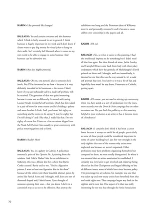 70
KARIM : Like personal life changes?
BALLAGH : Yes and certain concerns and also humour
which I think is fairly unusual in art in general. I think
humour is hugely important in my work and I don’t know if
clients want to pay big money for visual jokes to hang on
their walls. So I certainly feel liberated when it comes to my
own work to be able to engage in some humour. And
humour can be subversive too.
KARIM : But also highly personal.
BALLAGH : Oh yes, one person’s joke is someone else’s
insult. But I’ll be interested to see how – because it is very
definitely intended to be humorous – the recent, I don’t
know if you can technically call it a nude self-portrait, will
be received. The gestation of that was quite interesting
because it came out so differently. It started with seeing
Lucian Freud’s wonderful self-portrait, which has him naked
in a pair of boots for some reason and he’s holding a palette
and some brushes I think. And, you know, he’s eighty or
something and he seems to be saying “I may be eighty but
I’m still doing it” and I like that, I really like that. I’m not
eighty of course but I have on a few occasions slipped into
the Nude Self-Portrait Area usually to great controversy with
police removing prints and so forth.
KARIM : Really? Here?
BALLAGH : Yes, in a gallery in Galway. A policeman
removed a print of the Upstairs No. 3 painting from the
window. And I did a ‘flasher’ kite for an exhibition in
Kilkenny, this was a lifesize kite for a show that Barrie
Cooke curated. Barrie said to me, “You’re a figurative
painter, I want at least one figurative kite in the show”
because all the others were these beautiful abstract pieces by
artists like Patrick Scott and I thought, well, kites are sort of
diamond shaped and, I don’t know, I just thought of
someone opening their coat….but you know I did it in a
cartoonish way so as not to be offensive. But anyway the
exhibition was hung and the Protestant dean of Kilkenny
went in and personally removed it and it became a cause
célèbre over censorship in the papers and all.
KARIM : Oh no!
BALLAGH : Yes, so when it came to this painting, I had
the intellectual impetus to do something but I didn’t need
all that fuss again. But then friends of mine, Jackie Stanley
and Campbell Bruce came back from Italy with these jokey
underpants which have the genitalia of Michelangelo’s David
printed on them and I thought, well not immediately, it
dawned on me that this was the way around it, it’s a nude
self-portrait that isn’t. You know so it was a bit of fun and
hopefully there won’t be any deans, Protestant or Catholic,
getting upset.
KARIM : Of course, you are used to stirring up controversy
when you have acted as a sort of spokesman over the years,
most recently over the Droit de Suite campaign but on other
occasions too. Do you find this publicity or this notoriety
helpful in your evolution as an artist or has it become more
of a hindrance?
BALLAGH : I certainly don’t think it has been a career
boost because it annoys an awful lot of people, particularly
as some of those people could be considered important in
terms of career building but I just felt very strongly in the
early eighties that one of the reasons why artists were
neglected was because we weren’t organised. Other
professions may have problems organising themselves but
compared to them, we were totally disorganised. So when it
was mooted that an artists association be established, I
certainly was very keen to get involved and ended up being
elected as the first Chairperson and began lobbying on lots
of different issues, some of which have since become policy.
The percentage-for-art scheme, for example, was one that
was taken up and now many artists have benefited from that
and resale rights too. That campaign began way back in the
eighties and is now law. One aspect of it that was really
interesting for me was that through the Artist Association
 