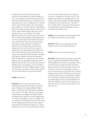71
for Ireland I became involved with the International
Association of Artists which was a UNESCO affiliate and
over a six year period I served on the international executive
of that and attended meetings all over the world which was a
huge opportunity to move on a different level. It is usual for
artists to move around the world to show work and all the
grants available are to aid that but this was a totally different
thing, this was about becoming involved with artists from all
over the world to benefit all artists. There was very little
discussion about art at our conferences, it was about
legislation to improve the status of the artist. And I found it
all very enriching. And extraordinary things happened to me
too. I became quite friendly with the First Secretary of the
Union of Artists of the Soviet Union and I got invited to
some really interesting conferences. One in Moscow I
remember was on the theme of peace. Gorbachev was
hosting it and I was invited by the Soviets to represent
Ireland. There were a thousand guests from all sectors but
the list from the cultural sector was amazing. We were all
staying in the Cosmos Hotel, which was built in the eighties
for the Moscow Olympics and on the first morning the
Maître D’ showed me to my table and I sat down and then
looked up and I was sitting beside Gregory Peck, and later
had lunch with Yoko Ono. Then I met the First Secretary of
the Writers Union and he asked me, more for my ability to
speak English than any kind of intellectual weight, to chair a
session for writers so I sat down and discovered the speakers
were Gore Vidal, Graham Greene and Norman Mailer!
KARIM : My goodness!
BALLAGH : That was truly a great experience and a
wonderful opportunity. But you’re right to say that it has
been and continues to be neither profitable or helpful.
People - and I don’t know why they read the wrong thing
into it every time - but when I took the court case against
the government, even colleagues said things like ‘Oh he’s
only doing it for the money, has he not got enough money?’
or ‘he’s just after the publicity’ and just one colleague wrote
me a postcard to say thanks when we won. Only one, which
was a bit disappointing. Not that you do these things for
praise however. But essentially resale rights are not really of
much benefit to me at all, I mean, okay I’ll make a few bob
out of it, but why I did this was because it’s a right and
artists have so few rights that I felt I had to go for it. But
engaging in that kind of activity probably isn’t very clever
because you do alienate the people who might be thinking
of buying from you but I just had to do it. Actually I’ve
been very lucky with my career because I haven’t done the
most sensible things in terms of building that career but
nevertheless it has worked out okay.
KARIM : Hmm, well pulling away from the gallery system
in the eighties was pretty brave or maybe reckless…
BALLAGH : Well it was just stupid really. Not really
thought out. But in the end it kind of worked out.
KARIM : But then you were an angry young man.
BALLAGH : Well, obviously things change as you get older
but my core beliefs haven’t changed that radically. Before
David Hendriks died I also had a very good dealer. I used to
annoy him I know by writing essays which criticised the
gallery system but he was such a gentleman, he never took
an objection. I wrote those essays saying there must be a
better way but what do you do when there isn’t? I remember
reading this interview with Carl Andre and I never knew he
was a Marxist but someone was criticising him for showing
with Leo Castelli in New York saying he’d sold out on his
anti-capitalist politics. But he just said something like “I’m
still an anti-capitalist but I have to sell my work to survive
and for that you may as well have the best capitalist” and I
think that’s true.
 