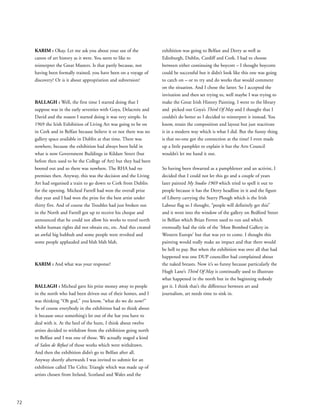 72
KARIM : Okay. Let me ask you about your use of the
canon of art history as it were. You seem to like to
reinterpret the Great Masters. Is that partly because, not
having been formally trained, you have been on a voyage of
discovery? Or is it about appropriation and subversion?
BALLAGH : Well, the first time I started doing that I
suppose was in the early seventies with Goya, Delacroix and
David and the reason I started doing it was very simple. In
1969 the Irish Exhibition of Living Art was going to be on
in Cork and in Belfast because believe it or not there was no
gallery space available in Dublin at that time. There was
nowhere, because the exhibition had always been held in
what is now Government Buildings in Kildare Street (but
before then used to be the College of Art) but they had been
booted out and so there was nowhere. The RHA had no
premises then. Anyway, this was the decision and the Living
Art had organised a train to go down to Cork from Dublin
for the opening. Micheal Farrell had won the overall prize
that year and I had won the prize for the best artist under
thirty five. And of course the Troubles had just broken out
in the North and Farrell got up to receive his cheque and
announced that he could not allow his works to travel north
whilst human rights did not obtain etc, etc. And this created
an awful big hubbub and some people were revolted and
some people applauded and blah blah blah.
KARIM : And what was your response?
BALLAGH : Micheal gave his prize money away to people
in the north who had been driven out of their homes, and I
was thinking “Oh god,” you know, “what do we do now?”
So of course everybody in the exhibition had to think about
it because once something’s let out of the hat you have to
deal with it. At the heel of the hunt, I think about twelve
artists decided to withdraw from the exhibition going north
to Belfast and I was one of those. We actually staged a kind
of Salon de Refusé of those works which were withdrawn.
And then the exhibition didn’t go to Belfast after all.
Anyway shortly afterwards I was invited to submit for an
exhibition called The Celtic Triangle which was made up of
artists chosen from Ireland, Scotland and Wales and the
exhibition was going to Belfast and Derry as well as
Edinburgh, Dublin, Cardiff and Cork. I had to choose
between either continuing the boycott – I thought boycotts
could be successful but it didn’t look like this one was going
to catch on – or to try and do works that would comment
on the situation. And I chose the latter. So I accepted the
invitation and then set trying to, well maybe I was trying to
make the Great Irish History Painting. I went to the library
and picked out Goya’s Third Of May and I thought that I
couldn’t do better so I decided to reinterpret it instead. You
know, retain the composition and layout but just reactivate
it in a modern way which is what I did. But the funny thing
is that no-one got the connection at the time! I even made
up a little pamphlet to explain it but the Arts Council
wouldn’t let me hand it out.
So having been thwarted as a pamphleteer and an activist, I
decided that I could not let this go and a couple of years
later painted My Studio 1969 which tried to spell it out to
people because it has the Derry headline in it and the figure
of Liberty carrying the Starry Plough which is the Irish
Labour flag so I thought, “people will definitely get this”
and it went into the window of the gallery on Bedford Street
in Belfast which Brian Ferren used to run and which
eventually had the title of the ‘Most Bombed Gallery in
Western Europe’ but that was yet to come. I thought this
painting would really make an impact and that there would
be hell to pay. But when the exhibition was over all that had
happened was one DUP councillor had complained about
the naked breasts. Now it’s so funny because particularly the
Hugh Lane’s Third Of May is continually used to illustrate
what happened in the north but in the beginning nobody
got it. I think that’s the difference between art and
journalism, art needs time to sink in.
 