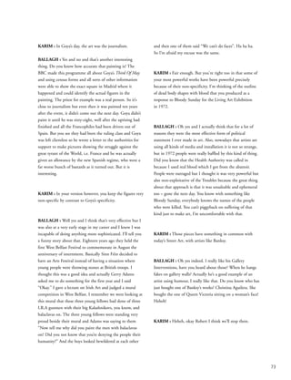 73
KARIM : In Goya’s day, the art was the journalism.
BALLAGH : Yes and no and that’s another interesting
thing. Do you know how accurate that painting is? The
BBC made this programme all about Goya’s Third Of May
and using census forms and all sorts of other information
were able to show the exact square in Madrid where it
happened and could identify the actual figures in the
painting. The priest for example was a real person. So it’s
close to journalism but even then it was painted ten years
after the event, it didn’t come out the next day. Goya didn’t
paint it until he was sixty-eight, well after the uprising had
finished and all the Francophiles had been driven out of
Spain. But you see they had been the ruling class and Goya
was left clientless so he wrote a letter to the authorities for
support to make pictures showing the struggle against the
great tyrant of the World, i.e. France and he was actually
given an allowance by the new Spanish regime, who were a
far worse bunch of bastards as it turned out. But it is
interesting.
KARIM : In your version however, you keep the figures very
non-specific by contrast to Goya’s specificity.
BALLAGH : Well yes and I think that’s very effective but I
was also at a very early stage in my career and I knew I was
incapable of doing anything more sophisticated. I’ll tell you
a funny story about that. Eighteen years ago they held the
first West Belfast Festival to commemorate in August the
anniversary of internment. Basically Sinn Féin decided to
have an Arts Festival instead of having a situation where
young people were throwing stones at British troops. I
thought this was a good idea and actually Gerry Adams
asked me to do something for the first year and I said
“Okay.” I gave a lecture on Irish Art and judged a mural
competition in West Belfast. I remember we were looking at
this mural that these three young fellows had done of three
I.R.A gunmen with their big Kalashnikovs, you know, and
balaclavas on. The three young fellows were standing very
proud beside their mural and Adams was saying to them
“Now tell me why did you paint the men with balaclavas
on? Did you not know that you’re denying the people their
humanity?” And the boys looked bewildered at each other
and then one of them said “We can’t do faces”. Ha ha ha.
So I’m afraid my excuse was the same.
KARIM : Fair enough. But you're right too in that some of
your most powerful works have been powerful precisely
because of their non-specificity. I'm thinking of the outline
of dead body shapes with blood that you produced as a
response to Bloody Sunday for the Living Art Exhibition
in 1972.
BALLAGH : Oh yes and I actually think that for a lot of
reasons they were the most effective form of political
statement I ever made in art. Also, nowadays that artists are
using all kinds of media and installation it is not so strange,
but in 1972 people were really baffled by this kind of thing.
Did you know that the Health Authority was called in
because I used real blood which I got from the abattoir.
People were outraged but I thought it was very powerful but
also non-exploitative of the Troubles because the great thing
about that approach is that it was unsaleable and ephemeral
too – gone the next day. You know with something like
Bloody Sunday, everybody knows the names of the people
who were killed. You can’t piggyback on suffering of that
kind just to make art, I’m uncomfortable with that.
KARIM : Those pieces have something in common with
today’s Street Art, with artists like Banksy.
BALLAGH : Oh yes indeed. I really like his Gallery
Interventions, have you heard about those? When he hangs
fakes on gallery walls? Actually he’s a good example of an
artist using humour, I really like that. Do you know who has
just bought one of Banksy’s works? Christina Aguilera. She
bought the one of Queen Victoria sitting on a woman’s face!
Heheh!
KARIM : Heheh, okay Robert I think we’ll stop there.
 