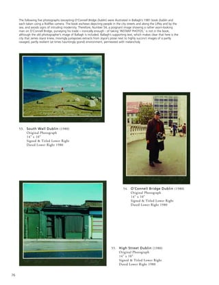 76
54. O’Connell Bridge Dublin (1980)
Original Photograph
14” x 10”
Signed & Titled Lower Right
Dated Lower Right 1980
53. South Wall Dublin (1980)
Original Photograph
14” x 10”
Signed & Titled Lower Right
Dated Lower Right 1980
The following five photographs (excepting O’Connell Bridge Dublin) were illustrated in Ballagh’s 1981 book Dublin and
each taken using a Roliflex camera. The book eschews depicting people in the city streets and along the Liffey and by the
sea, and avoids signs of intruding modernity. Therefore, Number 54, a poignant image showing a rather worn-looking
man on O’Connell Bridge, purveying his trade – ironically enough - of taking ‘INSTANT PHOTOS,’ is not in the book,
although the old photographer’s image of Ballagh is included. Ballagh’s supporting text, which makes clear that here is the
city that James Joyce knew, movingly juxtaposes extracts from Joyce’s prose next to highly succinct images of a partly
ravaged, partly resilient (at times hauntingly grand) environment, permeated with melancholy.
55. High Street Dublin (1980)
Original Photograph
14” x 10”
Signed & Titled Lower Right
Dated Lower Right 1980
 