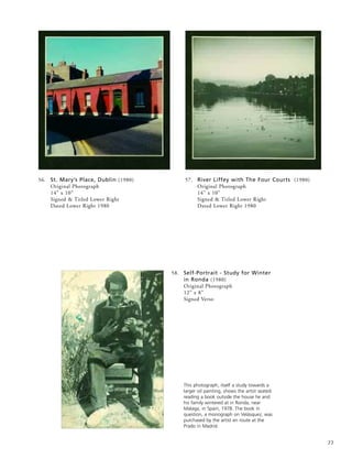 77
58. Self-Portrait - Study for Winter
in Ronda (1980)
Original Photograph
12” x 8”
Signed Verso
This photograph, itself a study towards a
larger oil painting, shows the artist seated
reading a book outside the house he and
his family wintered at in Ronda, near
Malaga, in Spain, 1978. The book in
question, a monograph on Velásquez, was
purchased by the artist en route at the
Prado in Madrid.
57. River Liffey with The Four Courts (1980)
Original Photograph
14” x 10”
Signed & Titled Lower Right
Dated Lower Right 1980
56. St. Mary’s Place, Dublin (1980)
Original Photograph
14” x 10”
Signed & Titled Lower Right
Dated Lower Right 1980
 