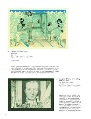 78
60. Study for Charles J. Haughey
Portrait (1980)
Pen & Ink with Collage
4” x 6”
Signed & Dated Lower Right 1980
59. Winter in Ronda (1980)
Silkscreen
20” x 26
Signed & Dated Lower Right 1980
Artists Proof
Inspired by Velásquez’ Las Meninas, Ballagh painted this family scene outside their winter
house in Ronda. At his feet is a copy of Joyce’s Ulysses, reaffirming awareness of his Irish
cultural background. The contrasting effects of fierce winter sun on the house façade is
beautifully handled and in a far mirror in the cool of the room is the paradoxical image of
Ballagh himself reflected - apparently captured photographing the entire scene.
A preliminary study for Ballagh’s 1980
painting, C.J. Haughey, The Decade of
Endeavour. The subject is depicted at
party conference during the first of his
three terms as Taoiseach. In the larger oil
painting, Haughey is at the podium, with
a gigantic photograph of himself as a
somewhat intimidating backdrop. But in
this personal study, there is just a single
collaged photographic image of the
politician in the frenetic media spotlight.
 