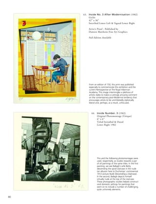 80
64. Inside Number. 3 (1982)
Original Photomontage (Unique)
6” x 6”
Titled Initialled & Dated
Lower Right 1982
From an edition of 150, this print was published
especially to commemorate this exhibition and the
current Retrospective at The Royal Hibernian
Academy. This image intermingles a plethora of
artistic styles to make a cuttingly amusing comment
on the contemporary post-Modernist tendency that
encourages artists to be uninhibitedly stylistically
liberal and, perhaps, as a result, unfocused.
This and the following photomontages were
used, respectively, as studies towards a pair
of oil paintings of the same titles. In the first
painting, we see Ballagh’s wife Betty
descending the spiral staircase in the nude
(an allusion here to Duchamps’ controversial
1912 picture Nude Descending a Staircase).
In the second, Ballagh depicts himself
virtually nude at the top of the staircase.
These photographic studies helped construct
vivid domestic settings for paintings that
went on to include a number of challenging,
quite unhomely elements.
63. Inside No. 3 After Modernisation (1982)
Giclée
42” x 36”
Inscribed Lower Left & Signed Lower Right
Artist’s Proof - Published by
Damien Matthews Fine Art Graphics
Full Edition Available
 