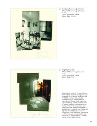 81
65. Upstairs Number. 3 (1982/83)
Original Photomontage (Unique)
6” x 6”
Titled Initialled & Dated
Lower Right 1982/83
66. Highfield (1983)
Original Photomontage (Unique)
9” x 7”
Titled Initialled & Dated
Lower Right 1983
Depicting the interior of the artist’s County
Cork cottage, this photomontage was used
as a study for his painting of the same title
(1983-84). In the painting itself, the
shredded image on the tiled floor has
become a torn Picasso poster, a warning
sign, says Ballagh, ‘of the dangers involved
in slavishly following international cultural
fashions’. The blank canvas on the easel –
barely discernible in the photomontage – is
clearly depicted in the painting. The painted
figure of the artist gazing out from his
studio hints at new possibilities of engaging
with the landscape (‘an obvious source of
inspiration for many Irish artists’), a subject
he had hitherto largely avoided.
 