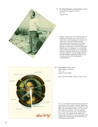 82
67. Dr. Noel Browne, Connemara (1984)
Original Photograph (Unique)
10” x 8”
Signed Verso
68. The Artist’s Lot (1984)
Mixed Media on Board
18” x 14”
Signed Lower Right
Exh: David Hendriks Gallery (Label Verso)
Ballagh’s 1985 portrait of Dr. Noel Browne, the
finished painting itself in a curious cruciform
format with a pile of pebbles at its base on the
gallery floor, came about following long
conversations with the politician, and former
Minister of Health, while walking along the
beaches of Connemara. On one of these strolls
Ballagh took this photograph. It is remarkably
close in detail and posture to the final painted
portrayal – although the latter has a mysterious
gravitas suitable for a person Ballagh admires
for determinedly bringing about liberal social
changes against awful and apparently
insuperable odds.
This is an iconoclastic reckoning of the artist’s role
and rewards in the modern art world. Ballagh has
again taken the traditional icon of western art, the
Mona Lisa, and literally carved it up to show how,
after ‘agent’s commission’, ‘VAT on materials,’
etc., he or she is left with only a meagre portion
of the ‘cake.’ Yet, despite all, the Mona Lisa’s
famous eyes and smile are still recognisable, which
suggests they may perhaps still be redeemed in a
more liberal cultural climate.
 