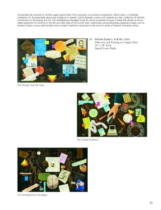 83
69. Silicon Suite I, II & III (1986)
Silkscreen and Etching on Copper Plate
24” x 38” Each
Signed Lower Right
The Plough and the Stars
The Global Embrace
The Ambidextrous Paradigm
Innovatively silk-screened on etched copper board (taken from computer circuit board components), Silicon Suite is a threefold
meditation on the potentially destructive imbalance in western culture between science and creativity but also a reflection of Ireland’s
contribution to Technology and Art. The Ambidextrous Paradigm (Suite III), whose somewhat tongue-in-cheek title alludes to the so-
called opposition of functions in the left and right sides of the human brain, ingeniously and provocatively juxtaposes images such as
Einstein’s head, a music sheet by Bach and a nuclear mushroom cloud seen at the end of a series of classical, Piranesian arches.
 