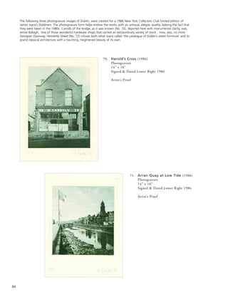 84
70. Harold’s Cross (1986)
Photogravure
14” x 10”
Signed & Dated Lower Right 1986
Artist’s Proof
71. Arran Quay at Low Tide (1986)
Photogravure
14” x 10”
Signed & Dated Lower Right 1986
Artist’s Proof
The following three photogravure images of Dublin, were created for a 1986 New York Collectors Club limited edition of
James Joyce’s Dubliners. The photogravure form helps endow the works with an antique, elegiac quality, belying the fact that
they were taken in the 1980s. Carrolls of the bridge, as it was known (No. 70), depicted here with monumental clarity, was,
wrote Ballagh, ‘one of those wonderful hardware shops that carried an extraordinary variety of stock…now, alas, no more.’
Georgian Doorway, Henrietta Street (No. 72) infuses both what Joyce called ‘the catalogue of Dublin’s street furniture’ and its
grand classical architecture with a haunting, heightened beauty of its own.
 