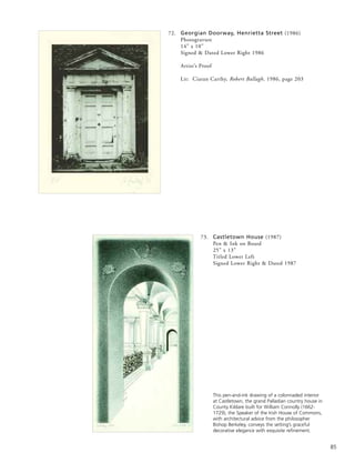 85
72. Georgian Doorway, Henrietta Street (1986)
Photogravure
14” x 10”
Signed & Dated Lower Right 1986
Artist’s Proof
Lit: Ciaran Carthy, Robert Ballagh, 1986, page 203
73. Castletown House (1987)
Pen & Ink on Board
25” x 13”
Titled Lower Left
Signed Lower Right & Dated 1987
This pen-and-ink drawing of a colonnaded interior
at Castletown, the grand Palladian country house in
County Kildare built for William Connolly (1662-
1729), the Speaker of the Irish House of Commons,
with architectural advice from the philosopher
Bishop Berkeley, conveys the setting’s graceful
decorative elegance with exquisite refinement.
 